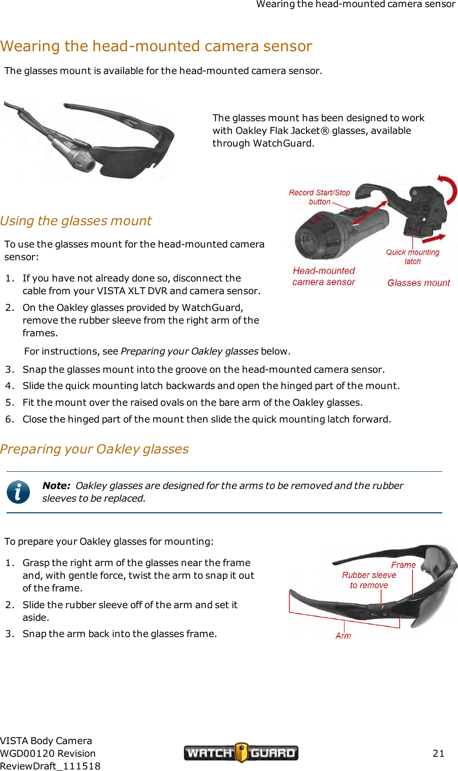 Wearing the head-mounted camera sensorWearing the head-mounted camera sensorThe glasses mount is available for the head-mounted camera sensor.The glasses mount has been designed to workwith Oakley Flak Jacket&reg; glasses, availablethrough WatchGuard.Using the glasses mountTo use the glasses mount for the head-mounted camerasensor:1. If you have not already done so, disconnect thecable from your VISTA XLT DVR and camera sensor.2. On the Oakley glasses provided by WatchGuard,remove the rubber sleeve from the right arm of theframes.For instructions, see Preparing your Oakley glasses below.3. Snap the glasses mount into the groove on the head-mounted camera sensor.4. Slide the quick mounting latch backwards and open the hinged part of the mount.5. Fit the mount over the raised ovals on the bare arm of the Oakley glasses.6. Close the hinged part of the mount then slide the quick mounting latch forward.Preparing your Oakley glassesNote: Oakley glasses are designed for the arms to be removed and the rubbersleeves to be replaced.To prepare your Oakley glasses for mounting:1. Grasp the right arm of the glasses near the frameand, with gentle force, twist the arm to snap it outof the frame.2. Slide the rubber sleeve off of the arm and set itaside.3. Snap the arm back into the glasses frame.VISTA Body CameraWGD00120 RevisionReviewDraft_11151821