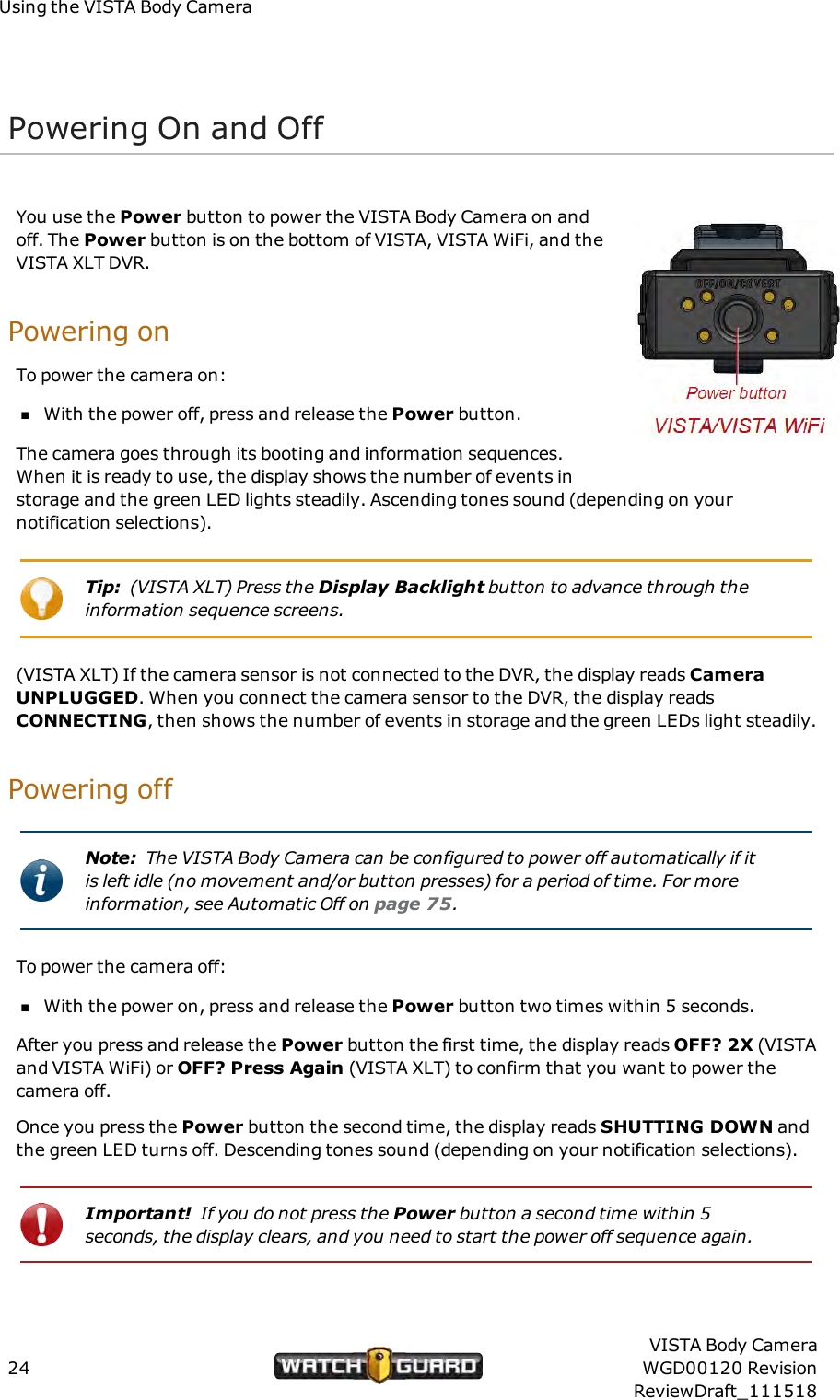 Using the VISTA Body CameraPowering On and OffYou use the Power button to power the VISTA Body Camera on andoff. The Power button is on the bottom of VISTA, VISTA WiFi, and theVISTA XLT DVR.Powering onTo power the camera on:nWith the power off, press and release the Power button.The camera goes through its booting and information sequences.When it is ready to use, the display shows the number of events instorage and the green LED lights steadily. Ascending tones sound (depending on yournotification selections).Tip: (VISTA XLT) Press the Display Backlight button to advance through theinformation sequence screens.(VISTA XLT) If the camera sensor is not connected to the DVR, the display reads CameraUNPLUGGED. When you connect the camera sensor to the DVR, the display readsCONNECTING, then shows the number of events in storage and the green LEDs light steadily.Powering offNote: The VISTA Body Camera can be configured to power off automatically if itis left idle (no movement and/or button presses) for a period of time. For moreinformation, see Automatic Off on page 75.To power the camera off:nWith the power on, press and release the Power button two times within 5 seconds.After you press and release the Power button the first time, the display reads OFF? 2X (VISTAand VISTA WiFi) or OFF? Press Again (VISTA XLT) to confirm that you want to power thecamera off.Once you press the Power button the second time, the display reads SHUTTING DOWN andthe green LED turns off. Descending tones sound (depending on your notification selections).Important! If you do not press the Power button a second time within 5seconds, the display clears, and you need to start the power off sequence again.24VISTA Body CameraWGD00120 RevisionReviewDraft_111518