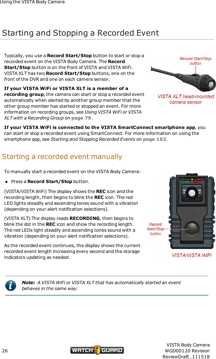 Using the VISTA Body CameraStarting and Stopping a Recorded EventTypically, you use a Record Start/Stop button to start or stop arecorded event on the VISTA Body Camera. The RecordStart/Stop button is on the front of VISTA and VISTA WiFi.VISTA XLT has two Record Start/Stop buttons, one on thefront of the DVR and one on each camera sensor.If your VISTA WiFi or VISTA XLT is a member of arecording group, the camera can start or stop a recorded eventautomatically when alerted by another group member that theother group member has started or stopped an event. For moreinformation on recording groups, see Using VISTAWiFi or VISTAXLT with a Recording Group on page 79.If your VISTA WiFi is connected to the VISTA SmartConnect smartphone app, youcan start or stop a recorded event using SmartConnect. For more information on using thesmartphone app, see Starting and Stopping Recorded Events on page 102.Starting a recorded event manuallyTo manually start a recorded event on the VISTA Body Camera:nPress a Record Start/Stop button.(VISTA/VISTA WiFi) The display shows the REC icon and therecording length, then begins to blink the REC icon. The redLED lights steadily and ascending tones sound with a vibration(depending on your alert notification selections).(VISTA XLT) The display reads RECORDING, then begins toblink the dot in the REC icon and show the recording length.The red LEDs light steadily and ascending tones sound with avibration (depending on your alert notification selections).As the recorded event continues, the display shows the currentrecorded event length increasing every second and the storageindicators updating as needed.Note: A VISTA WiFi or VISTA XLT that has automatically started an eventbehaves in the same way.26VISTA Body CameraWGD00120 RevisionReviewDraft_111518