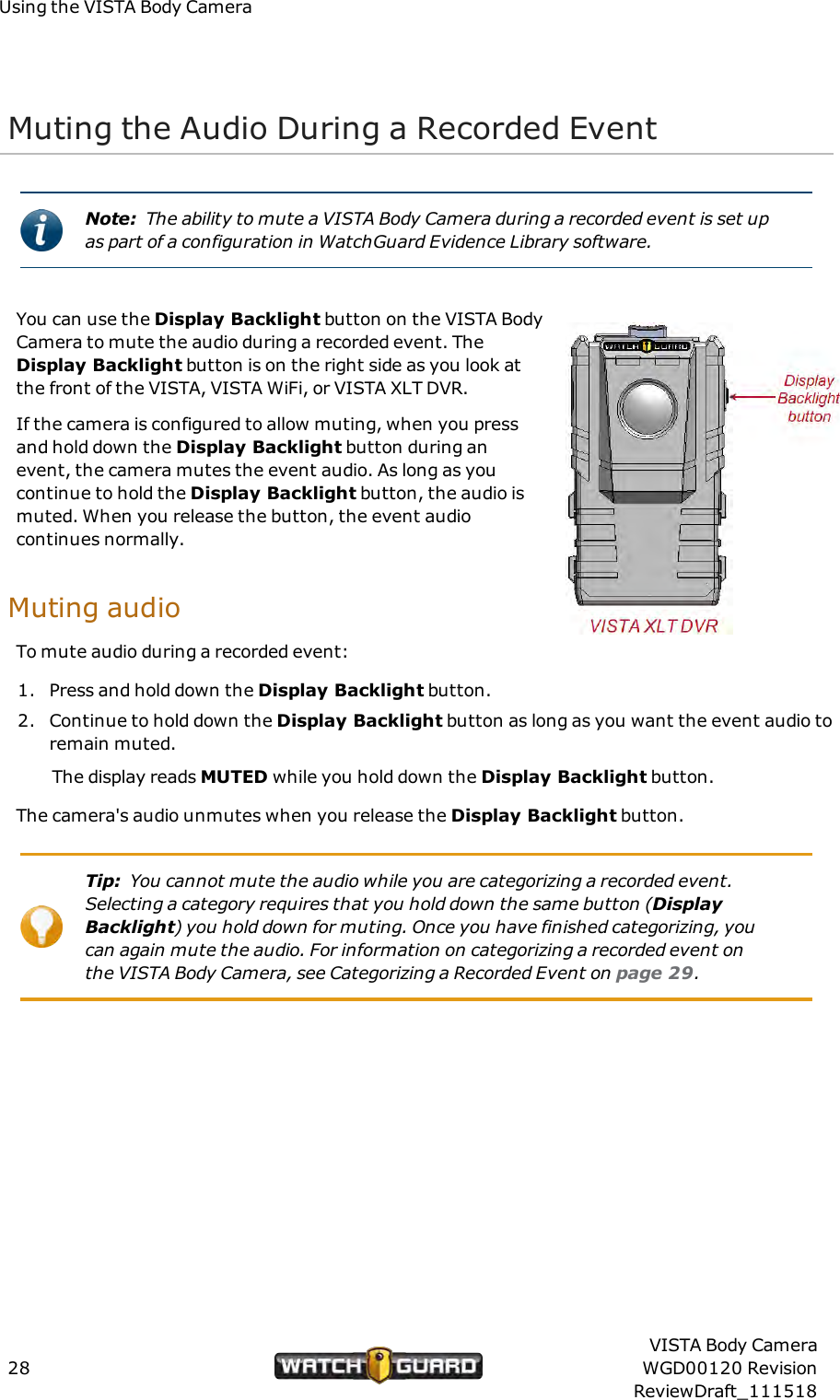 Using the VISTA Body CameraMuting the Audio During a Recorded EventNote: The ability to mute a VISTA Body Camera during a recorded event is set upas part of a configuration in WatchGuard Evidence Library software.You can use the Display Backlight button on the VISTA BodyCamera to mute the audio during a recorded event. TheDisplay Backlight button is on the right side as you look atthe front of the VISTA, VISTA WiFi, or VISTA XLT DVR.If the camera is configured to allow muting, when you pressand hold down the Display Backlight button during anevent, the camera mutes the event audio. As long as youcontinue to hold the Display Backlight button, the audio ismuted. When you release the button, the event audiocontinues normally.Muting audioTo mute audio during a recorded event:1. Press and hold down the Display Backlight button.2. Continue to hold down the Display Backlight button as long as you want the event audio toremain muted.The display reads MUTED while you hold down the Display Backlight button.The camera's audio unmutes when you release the Display Backlight button.Tip: You cannot mute the audio while you are categorizing a recorded event.Selecting a category requires that you hold down the same button (DisplayBacklight) you hold down for muting. Once you have finished categorizing, youcan again mute the audio. For information on categorizing a recorded event onthe VISTA Body Camera, see Categorizing a Recorded Event on page 29.28VISTA Body CameraWGD00120 RevisionReviewDraft_111518