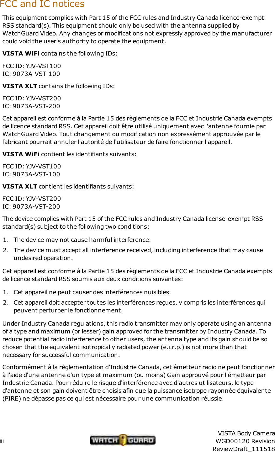 FCC and ICnoticesThis equipment complies with Part 15 of the FCC rules and Industry Canada licence-exemptRSS standard(s). This equipment should only be used with the antenna supplied byWatchGuard Video. Any changes or modifications not expressly approved by the manufacturercould void the user's authority to operate the equipment.VISTA WiFi contains the following IDs:FCC ID: YJV-VST100IC: 9073A-VST-100VISTA XLT contains the following IDs:FCC ID: YJV-VST200IC: 9073A-VST-200Cet appareil est conforme &agrave; la Partie 15 des r&egrave;glements de la FCC et Industrie Canada exemptsde licence standard RSS. Cet appareil doit &ecirc;tre utilis&eacute; uniquement avec l'antenne fournie parWatchGuard Video. Tout changement ou modification non express&eacute;ment approuv&eacute;e par lefabricant pourrait annuler l'autorit&eacute; de l'utilisateur de faire fonctionner l'appareil.VISTA WiFi contient les identifiants suivants:FCC ID: YJV-VST100IC: 9073A-VST-100VISTA XLT contient les identifiants suivants:FCC ID: YJV-VST200IC: 9073A-VST-200The device complies with Part 15 of the FCC rules and Industry Canada license-exempt RSSstandard(s) subject to the following two conditions:1. The device may not cause harmful interference.2. The device must accept all interference received, including interference that may causeundesired operation.Cet appareil est conforme &agrave; la Partie 15 des r&egrave;glements de la FCC et Industrie Canada exemptsde licence standard RSS soumis aux deux conditions suivantes:1. Cet appareil ne peut causer des interf&eacute;rences nuisibles.2. Cet appareil doit accepter toutes les interf&eacute;rences re&ccedil;ues, y compris les interf&eacute;rences quipeuvent perturber le fonctionnement.Under Industry Canada regulations, this radio transmitter may only operate using an antennaof a type and maximum (or lesser) gain approved for the transmitter by Industry Canada. Toreduce potential radio interference to other users, the antenna type and its gain should be sochosen that the equivalent isotropically radiated power (e.i.r.p.) is not more than thatnecessary for successful communication.Conform&eacute;ment &agrave; la r&eacute;glementation d'Industrie Canada, cet &eacute;metteur radio ne peut fonctionner&agrave; l'aide d'une antenne d'un type et maximum (ou moins) Gain approuv&eacute; pour l'&eacute;metteur parIndustrie Canada. Pour r&eacute;duire le risque d'interf&eacute;rence avec d'autres utilisateurs, le typed'antenne et son gain doivent &ecirc;tre choisis afin que la puissance isotrope rayonn&eacute;e &eacute;quivalente(PIRE) ne d&eacute;passe pas ce qui est n&eacute;cessaire pour une communication r&eacute;ussie.iiiVISTA Body CameraWGD00120 RevisionReviewDraft_111518