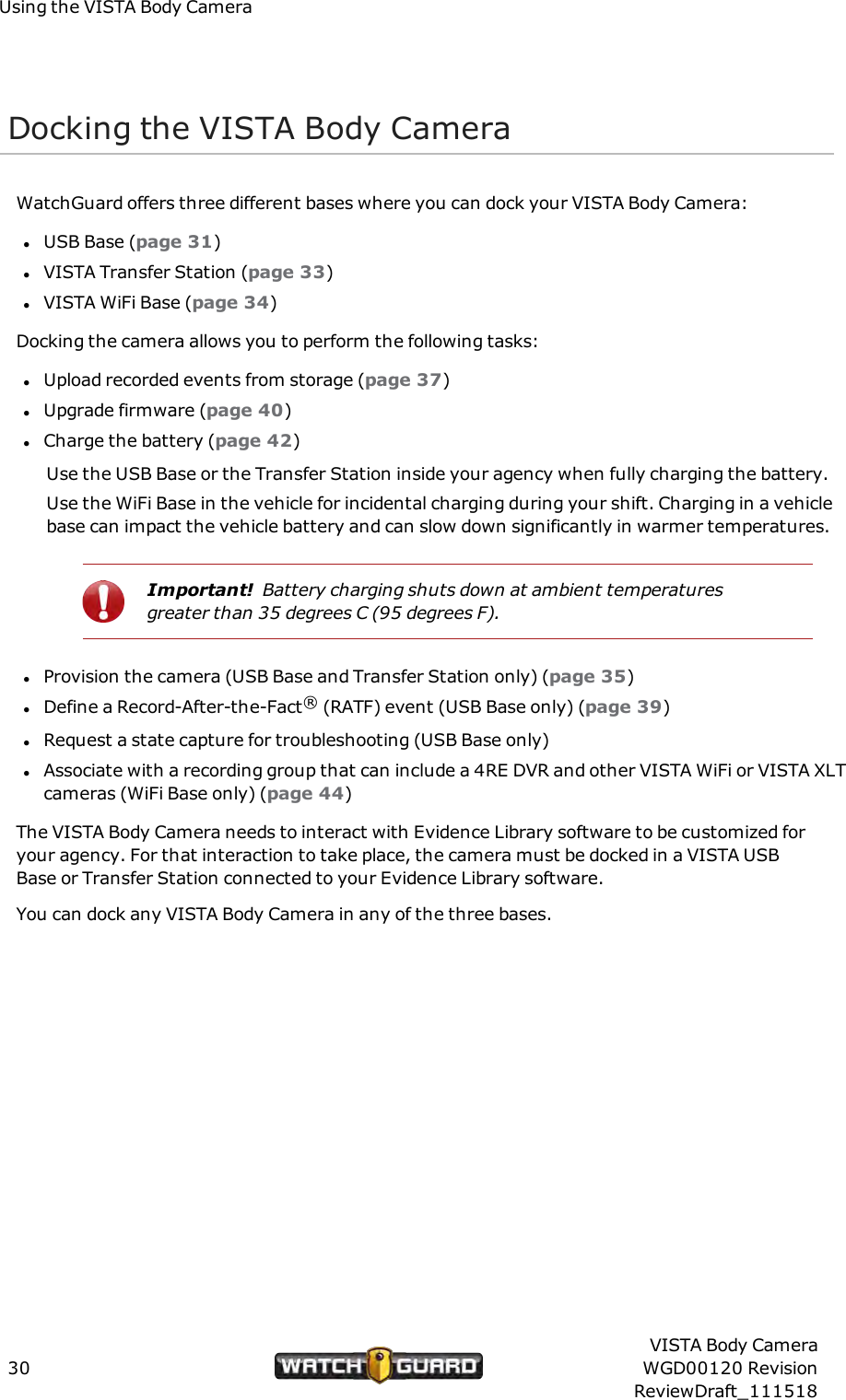 Using the VISTA Body CameraDocking the VISTA Body CameraWatchGuard offers three different bases where you can dock your VISTA Body Camera:lUSB Base (page 31)lVISTA Transfer Station (page 33)lVISTA WiFi Base (page 34)Docking the camera allows you to perform the following tasks:lUpload recorded events from storage (page 37)lUpgrade firmware (page 40)lCharge the battery (page 42)Use the USB Base or the Transfer Station inside your agency when fully charging the battery.Use the WiFi Base in the vehicle for incidental charging during your shift. Charging in a vehiclebase can impact the vehicle battery and can slow down significantly in warmer temperatures.Important! Battery charging shuts down at ambient temperaturesgreater than 35 degrees C (95 degrees F).lProvision the camera (USB Base and Transfer Station only) (page 35)lDefine a Record-After-the-Fact&reg;(RATF) event (USB Base only) (page 39)lRequest a state capture for troubleshooting (USB Base only)lAssociate with a recording group that can include a 4RE DVR and other VISTA WiFi or VISTA XLTcameras (WiFi Base only) (page 44)The VISTA Body Camera needs to interact with Evidence Library software to be customized foryour agency. For that interaction to take place, the camera must be docked in a VISTA USBBase or Transfer Station connected to your Evidence Library software.You can dock any VISTA Body Camera in any of the three bases.30VISTA Body CameraWGD00120 RevisionReviewDraft_111518