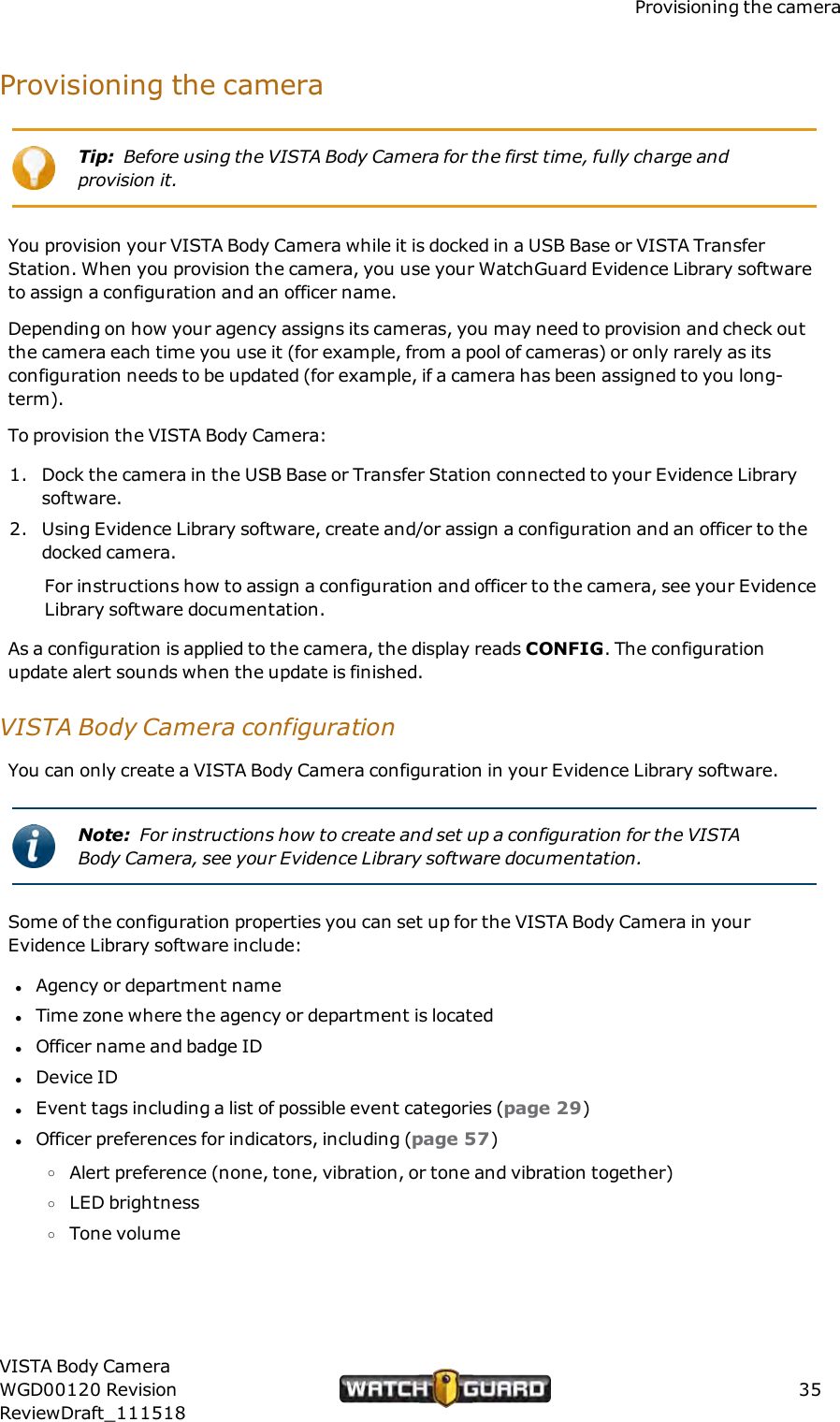Provisioning the cameraProvisioning the cameraTip: Before using the VISTA Body Camera for the first time, fully charge andprovision it.You provision your VISTA Body Camera while it is docked in a USB Base or VISTA TransferStation. When you provision the camera, you use your WatchGuard Evidence Library softwareto assign a configuration and an officer name.Depending on how your agency assigns its cameras, you may need to provision and check outthe camera each time you use it (for example, from a pool of cameras) or only rarely as itsconfiguration needs to be updated (for example, if a camera has been assigned to you long-term).To provision the VISTA Body Camera:1. Dock the camera in the USB Base or Transfer Station connected to your Evidence Librarysoftware.2. Using Evidence Library software, create and/or assign a configuration and an officer to thedocked camera.For instructions how to assign a configuration and officer to the camera, see your EvidenceLibrary software documentation.As a configuration is applied to the camera, the display reads CONFIG. The configurationupdate alert sounds when the update is finished.VISTA Body Camera configurationYou can only create a VISTA Body Camera configuration in your Evidence Library software.Note: For instructions how to create and set up a configuration for the VISTABody Camera, see your Evidence Library software documentation.Some of the configuration properties you can set up for the VISTA Body Camera in yourEvidence Library software include:lAgency or department namelTime zone where the agency or department is locatedlOfficer name and badge IDlDevice IDlEvent tags including a list of possible event categories (page 29)lOfficer preferences for indicators, including (page 57)oAlert preference (none, tone, vibration, or tone and vibration together)oLED brightnessoTone volumeVISTA Body CameraWGD00120 RevisionReviewDraft_11151835