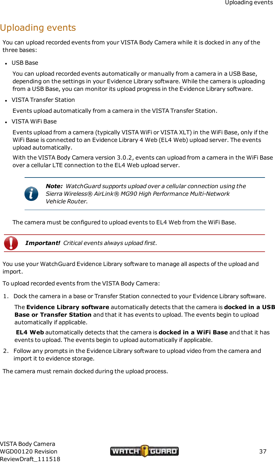 Uploading eventsUploading eventsYou can upload recorded events from your VISTA Body Camera while it is docked in any of thethree bases:lUSB BaseYou can upload recorded events automatically or manually from a camera in a USB Base,depending on the settings in your Evidence Library software. While the camera is uploadingfrom a USB Base, you can monitor its upload progress in the Evidence Library software.lVISTA Transfer StationEvents upload automatically from a camera in the VISTA Transfer Station.lVISTA WiFi BaseEvents upload from a camera (typically VISTA WiFi or VISTA XLT) in the WiFi Base, only if theWiFi Base is connected to an Evidence Library 4 Web (EL4 Web) upload server. The eventsupload automatically.With the VISTA Body Camera version 3.0.2, events can upload from a camera in the WiFi Baseover a cellular LTE connection to the EL4 Web upload server.Note: WatchGuard supports upload over a cellular connection using theSierra Wireless&reg; AirLink&reg; MG90 High Performance Multi-NetworkVehicle Router.The camera must be configured to upload events to EL4 Web from the WiFi Base.Important! Critical events always upload first.You use your WatchGuard Evidence Library software to manage all aspects of the upload andimport.To upload recorded events from the VISTA Body Camera:1. Dock the camera in a base or Transfer Station connected to your Evidence Library software.The Evidence Library software automatically detects that the camera is docked in a USBBase or Transfer Station and that it has events to upload. The events begin to uploadautomatically if applicable.EL4 Web automatically detects that the camera is docked in a WiFi Base and that it hasevents to upload. The events begin to upload automatically if applicable.2. Follow any prompts in the Evidence Library software to upload video from the camera andimport it to evidence storage.The camera must remain docked during the upload process.VISTA Body CameraWGD00120 RevisionReviewDraft_11151837
