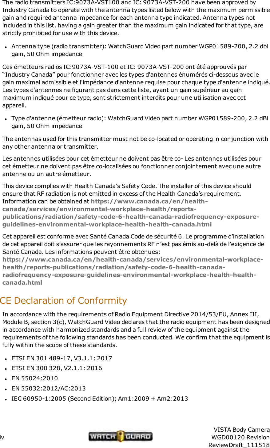 The radio transmitters IC:9073A-VST100 and IC: 9073A-VST-200 have been approved byIndustry Canada to operate with the antenna types listed below with the maximum permissiblegain and required antenna impedance for each antenna type indicated. Antenna types notincluded in this list, having a gain greater than the maximum gain indicated for that type, arestrictly prohibited for use with this device.lAntenna type (radio transmitter): WatchGuard Video part number WGP01589-200, 2.2 dbigain, 50 Ohm impedanceCes &eacute;metteurs radios IC:9073A-VST-100 et IC: 9073A-VST-200 ont &eacute;t&eacute; approuv&eacute;s par&ldquo;Industry Canada&rdquo; pour fonctionner avec les types d'antennes &eacute;num&eacute;r&eacute;s ci-dessous avec legain maximal admissible et l'imp&eacute;dance d'antenne requise pour chaque type d'antenne indiqu&eacute;.Les types d'antennes ne figurant pas dans cette liste, ayant un gain sup&eacute;rieur au gainmaximum indiqu&eacute; pour ce type, sont strictement interdits pour une utilisation avec cetappareil.lType d'antenne (&eacute;metteur radio): WatchGuard Video part number WGP01589-200, 2.2 dBigain, 50 Ohm impedanceThe antennas used for this transmitter must not be co-located or operating in conjunction withany other antenna or transmitter.Les antennes utilis&eacute;es pour cet &eacute;metteur ne doivent pas &ecirc;tre co- Les antennes utilis&eacute;es pourcet &eacute;metteur ne doivent pas &ecirc;tre co-localis&eacute;es ou fonctionner conjointement avec une autreantenne ou un autre &eacute;metteur.This device complies with Health Canada&rsquo;s Safety Code. The installer of this device shouldensure that RF radiation is not emitted in excess of the Health Canada&rsquo;s requirement.Information can be obtained at https://www.canada.ca/en/health-canada/services/environmental-workplace-health/reports-publications/radiation/safety-code-6-health-canada-radiofrequency-exposure-guidelines-environmental-workplace-health-health-canada.htmlCet appareil est conforme avec Sant&eacute; Canada Code de s&eacute;curit&eacute; 6. Le programme d&rsquo;installationde cet appareil doit s&rsquo;assurer que les rayonnements RF n&rsquo;est pas &eacute;mis au-del&agrave; de l&rsquo;exigence deSant&eacute; Canada. Les informations peuvent &ecirc;tre obtenues:https://www.canada.ca/en/health-canada/services/environmental-workplace-health/reports-publications/radiation/safety-code-6-health-canada-radiofrequency-exposure-guidelines-environmental-workplace-health-health-canada.htmlCE Declaration of ConformityIn accordance with the requirements of Radio Equipment Directive 2014/53/EU, Annex III,Module B, section 3(c), WatchGuard Video declares that the radio equipment has been designedin accordance with harmonized standards and a full review of the equipment against therequirements of the following standards has been conducted. We confirm that the equipment isfully within the scope of these standards.lETSI EN 301 489-17, V3.1.1: 2017lETSI EN 300 328, V2.1.1: 2016lEN 55024:2010lEN 55032:2012/AC:2013lIEC 60950-1:2005 (Second Edition); Am1:2009 + Am2:2013ivVISTA Body CameraWGD00120 RevisionReviewDraft_111518