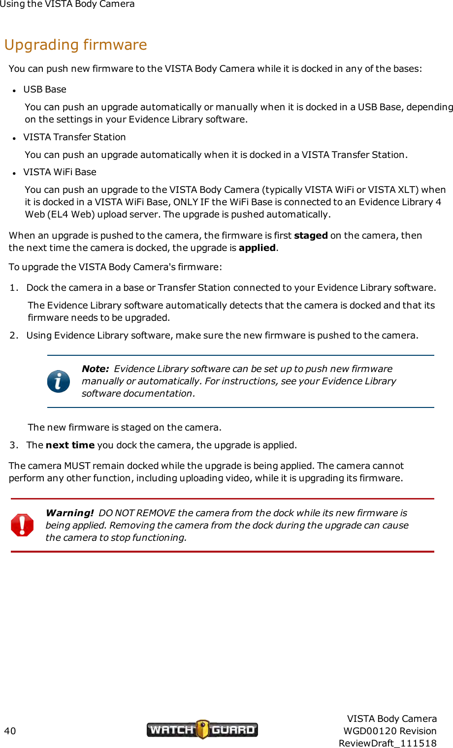 Using the VISTA Body CameraUpgrading firmwareYou can push new firmware to the VISTA Body Camera while it is docked in any of the bases:lUSB BaseYou can push an upgrade automatically or manually when it is docked in a USB Base, dependingon the settings in your Evidence Library software.lVISTA Transfer StationYou can push an upgrade automatically when it is docked in a VISTA Transfer Station.lVISTA WiFi BaseYou can push an upgrade to the VISTA Body Camera (typically VISTA WiFi or VISTA XLT) whenit is docked in a VISTA WiFi Base, ONLYIF the WiFi Base is connected to an Evidence Library 4Web (EL4 Web) upload server. The upgrade is pushed automatically.When an upgrade is pushed to the camera, the firmware is first staged on the camera, thenthe next time the camera is docked, the upgrade is applied.To upgrade the VISTA Body Camera's firmware:1. Dock the camera in a base or Transfer Station connected to your Evidence Library software.The Evidence Library software automatically detects that the camera is docked and that itsfirmware needs to be upgraded.2. Using Evidence Library software, make sure the new firmware is pushed to the camera.Note: Evidence Library software can be set up to push new firmwaremanually or automatically. For instructions, see your Evidence Librarysoftware documentation.The new firmware is staged on the camera.3. The next time you dock the camera, the upgrade is applied.The camera MUST remain docked while the upgrade is being applied. The camera cannotperform any other function, including uploading video, while it is upgrading its firmware.Warning! DONOT REMOVE the camera from the dock while its new firmware isbeing applied. Removing the camera from the dock during the upgrade can causethe camera to stop functioning.40VISTA Body CameraWGD00120 RevisionReviewDraft_111518