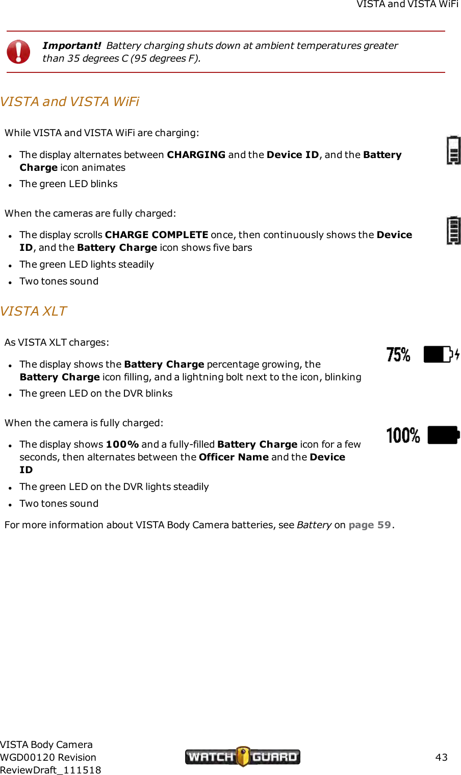 VISTA and VISTAWiFiImportant! Battery charging shuts down at ambient temperatures greaterthan 35 degrees C (95 degrees F).VISTA and VISTAWiFiWhile VISTAand VISTA WiFi are charging:lThe display alternates between CHARGING and the Device ID, and the BatteryCharge icon animateslThe green LED blinksWhen the cameras are fully charged:lThe display scrolls CHARGE COMPLETE once, then continuously shows the DeviceID, and the Battery Charge icon shows five barslThe green LED lights steadilylTwo tones soundVISTAXLTAs VISTA XLT charges:lThe display shows the Battery Charge percentage growing, theBattery Charge icon filling, and a lightning bolt next to the icon, blinkinglThe green LED on the DVR blinksWhen the camera is fully charged:lThe display shows 100% and a fully-filled Battery Charge icon for a fewseconds, then alternates between the Officer Name and the DeviceIDlThe green LED on the DVR lights steadilylTwo tones soundFor more information about VISTA Body Camera batteries, see Battery on page 59.VISTA Body CameraWGD00120 RevisionReviewDraft_11151843