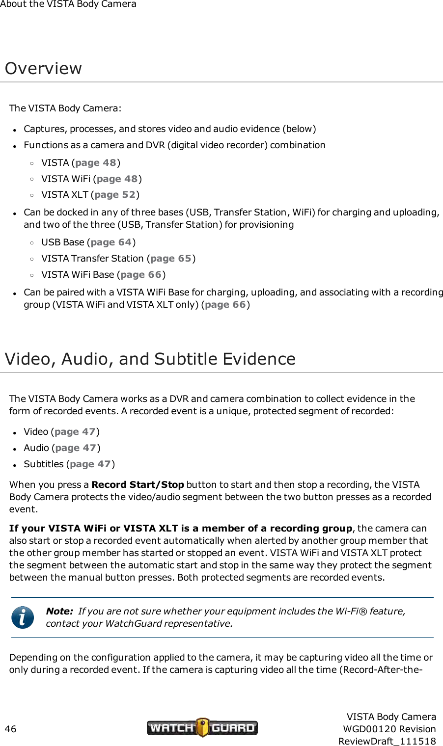 About the VISTA Body CameraOverviewThe VISTA Body Camera:lCaptures, processes, and stores video and audio evidence (below)lFunctions as a camera and DVR (digital video recorder) combinationoVISTA (page 48)oVISTA WiFi (page 48)oVISTA XLT (page 52)lCan be docked in any of three bases (USB, Transfer Station, WiFi) for charging and uploading,and two of the three (USB, Transfer Station) for provisioningoUSB Base (page 64)oVISTA Transfer Station (page 65)oVISTA WiFi Base (page 66)lCan be paired with a VISTA WiFi Base for charging, uploading, and associating with a recordinggroup (VISTA WiFi and VISTA XLT only) (page 66)Video, Audio, and Subtitle EvidenceThe VISTA Body Camera works as a DVR and camera combination to collect evidence in theform of recorded events. A recorded event is a unique, protected segment of recorded:lVideo (page 47)lAudio (page 47)lSubtitles (page 47)When you press a Record Start/Stop button to start and then stop a recording, the VISTABody Camera protects the video/audio segment between the two button presses as a recordedevent.If your VISTA WiFi or VISTA XLT is a member of a recording group, the camera canalso start or stop a recorded event automatically when alerted by another group member thatthe other group member has started or stopped an event. VISTA WiFi and VISTA XLT protectthe segment between the automatic start and stop in the same way they protect the segmentbetween the manual button presses. Both protected segments are recorded events.Note: If you are not sure whether your equipment includes the Wi-Fi&reg; feature,contact your WatchGuard representative.Depending on the configuration applied to the camera, it may be capturing video all the time oronly during a recorded event. If the camera is capturing video all the time (Record-After-the-46VISTA Body CameraWGD00120 RevisionReviewDraft_111518