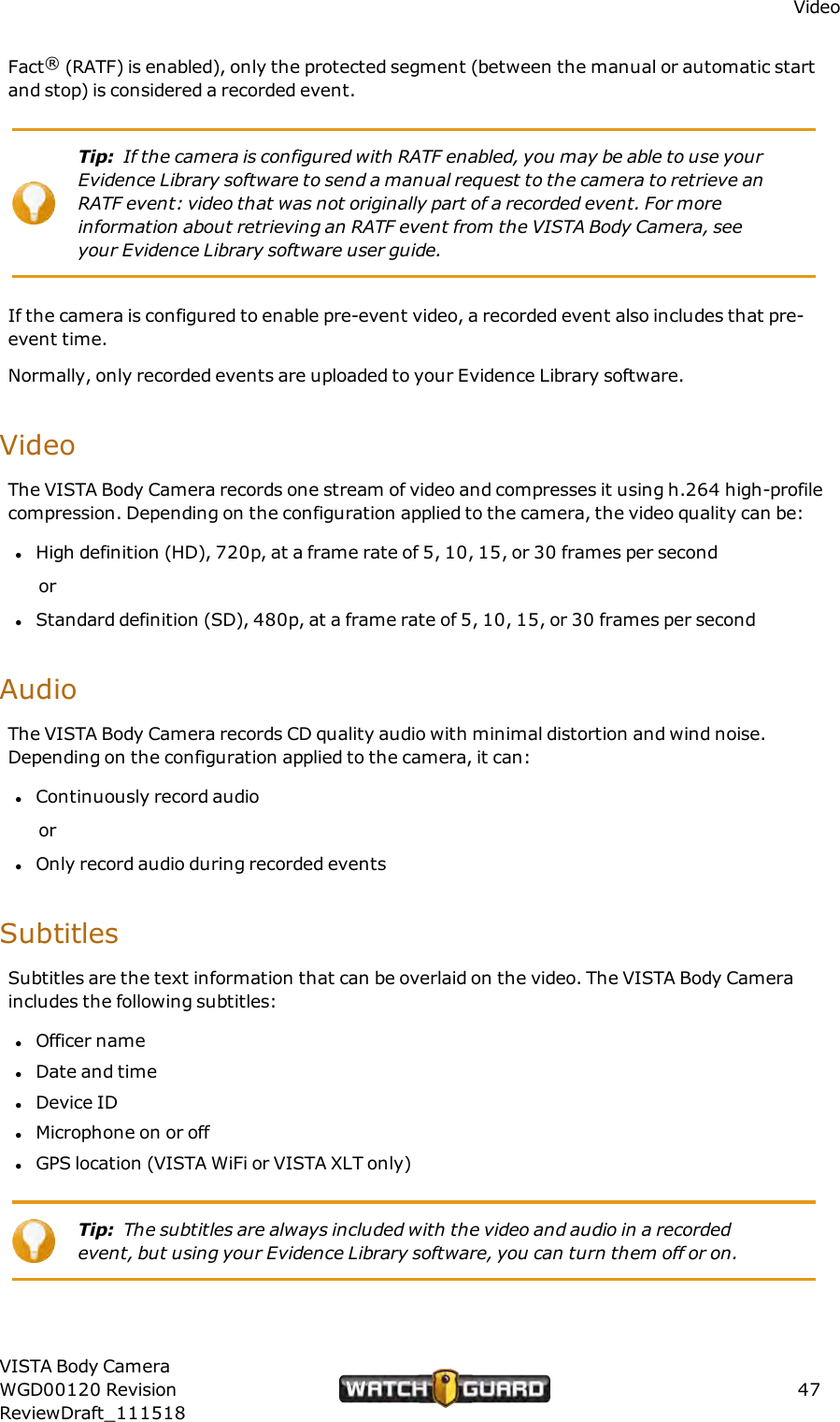 VideoFact&reg;(RATF) is enabled), only the protected segment (between the manual or automatic startand stop) is considered a recorded event.Tip: If the camera is configured with RATF enabled, you may be able to use yourEvidence Library software to send a manual request to the camera to retrieve anRATF event: video that was not originally part of a recorded event. For moreinformation about retrieving an RATF event from the VISTA Body Camera, seeyour Evidence Library software user guide.If the camera is configured to enable pre-event video, a recorded event also includes that pre-event time.Normally, only recorded events are uploaded to your Evidence Library software.VideoThe VISTA Body Camera records one stream of video and compresses it using h.264 high-profilecompression. Depending on the configuration applied to the camera, the video quality can be:lHigh definition (HD), 720p, at a frame rate of 5, 10, 15, or 30 frames per secondorlStandard definition (SD), 480p, at a frame rate of 5, 10, 15, or 30 frames per secondAudioThe VISTA Body Camera records CD quality audio with minimal distortion and wind noise.Depending on the configuration applied to the camera, it can:lContinuously record audioorlOnly record audio during recorded eventsSubtitlesSubtitles are the text information that can be overlaid on the video. The VISTA Body Cameraincludes the following subtitles:lOfficer namelDate and timelDevice IDlMicrophone on or offlGPS location (VISTA WiFi or VISTA XLT only)Tip: The subtitles are always included with the video and audio in a recordedevent, but using your Evidence Library software, you can turn them off or on.VISTA Body CameraWGD00120 RevisionReviewDraft_11151847