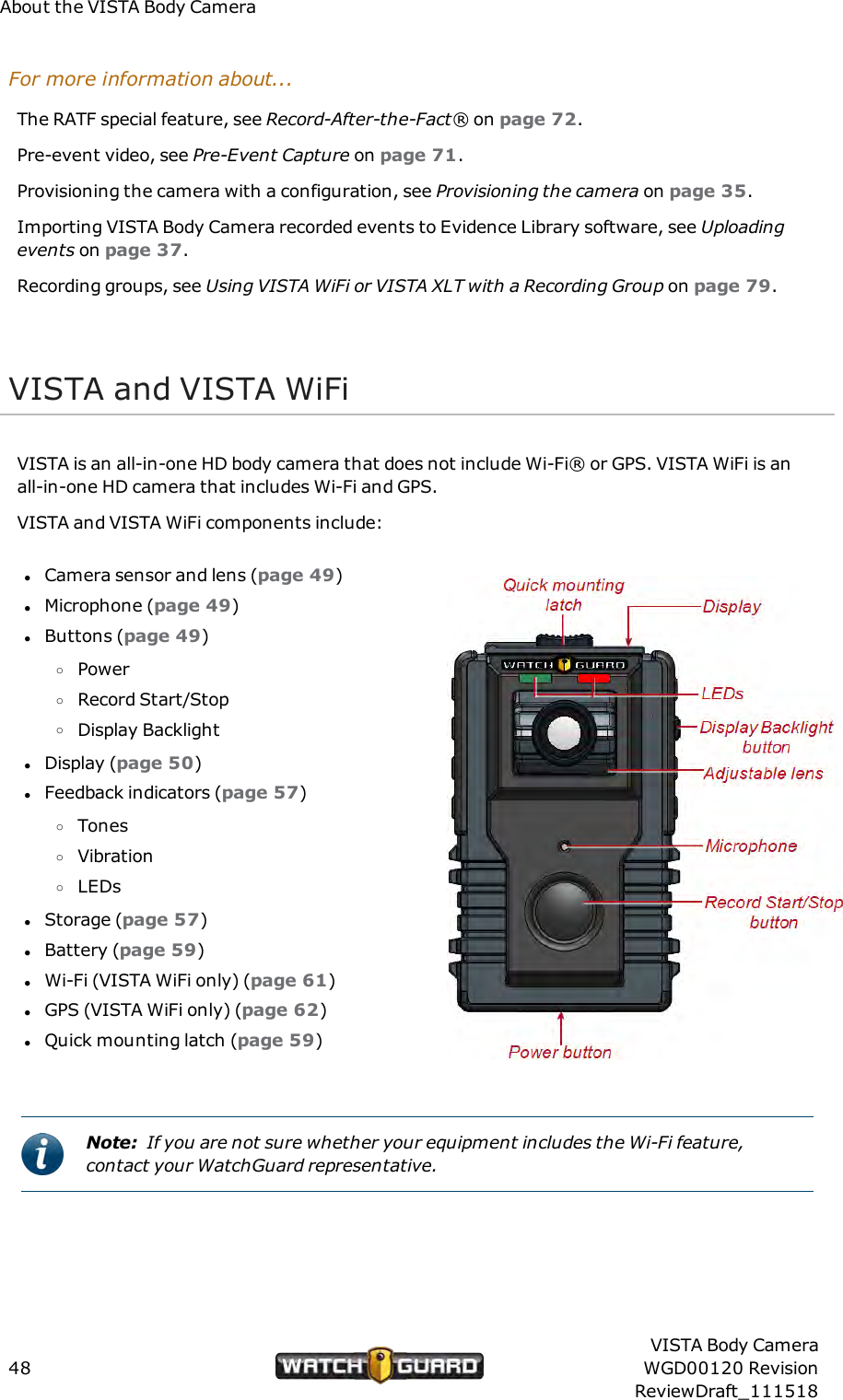 About the VISTA Body CameraFor more information about...The RATF special feature, see Record-After-the-Fact&reg; on page 72.Pre-event video, see Pre-Event Capture on page 71.Provisioning thecamera with a configuration, see Provisioning the camera on page 35.Importing VISTA Body Camera recorded events to Evidence Library software, see Uploadingevents on page 37.Recording groups, see Using VISTAWiFi or VISTA XLT with a Recording Group on page 79.VISTA and VISTA WiFiVISTA is an all-in-one HD body camera that does not include Wi-Fi&reg; or GPS. VISTA WiFi is anall-in-one HD camera that includes Wi-Fi and GPS.VISTA and VISTA WiFi components include:lCamera sensor and lens (page 49)lMicrophone (page 49)lButtons (page 49)oPoweroRecord Start/StopoDisplay BacklightlDisplay (page 50)lFeedback indicators (page 57)oTonesoVibrationoLEDslStorage (page 57)lBattery (page 59)lWi-Fi (VISTA WiFi only) (page 61)lGPS (VISTA WiFi only) (page 62)lQuick mounting latch (page 59)Note: If you are not sure whether your equipment includes the Wi-Fi feature,contact your WatchGuard representative.48VISTA Body CameraWGD00120 RevisionReviewDraft_111518