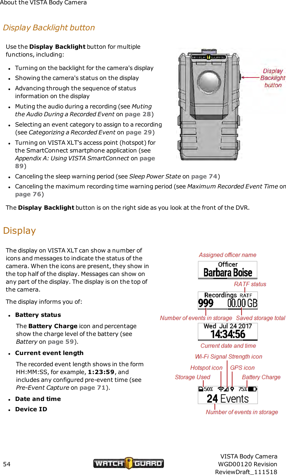 About the VISTA Body CameraDisplay Backlight buttonUse the Display Backlight button for multiplefunctions, including:lTurning on the backlight for the camera's displaylShowing the camera's status on the displaylAdvancing through the sequence of statusinformation on the displaylMuting the audio during a recording (see Mutingthe Audio During a Recorded Event on page 28)lSelecting an event category to assign to a recording(see Categorizing a Recorded Event on page 29)lTurning on VISTA XLT's access point (hotspot) forthe SmartConnect smartphone application (seeAppendix A: Using VISTA SmartConnect on page89)lCanceling the sleep warning period (see Sleep Power State on page 74)lCanceling the maximum recording time warning period (see Maximum Recorded Event Time onpage 76)The Display Backlight button is on the right side as you look at the front of the DVR.DisplayThe display on VISTA XLT can show a number oficons and messages to indicate the status of thecamera. When the icons are present, they show inthe top half of the display. Messages can show onany part of the display. The display is on the top ofthe camera.The display informs you of:lBattery statusThe Battery Charge icon and percentageshow the charge level of the battery (seeBattery on page 59).lCurrent event lengthThe recorded event length shows in the formHH:MM:SS, for example, 1:23:59, andincludes any configured pre-event time (seePre-Event Capture on page 71).lDate and timelDevice ID54VISTA Body CameraWGD00120 RevisionReviewDraft_111518