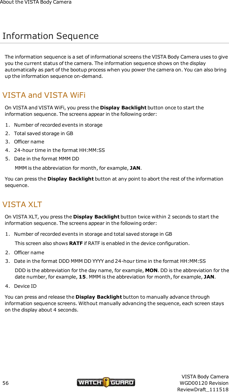 About the VISTA Body CameraInformation SequenceThe information sequence is a set of informational screens the VISTA Body Camera uses to giveyou the current status of the camera. The information sequence shows on the displayautomatically as part of the bootup process when you power the camera on. You can also bringup the information sequence on-demand.VISTA and VISTA WiFiOn VISTA and VISTA WiFi, you press the Display Backlight button once to start theinformation sequence. The screens appear in the following order:1. Number of recorded events in storage2. Total saved storage in GB3. Officer name4. 24-hour time in the format HH:MM:SS5. Date in the format MMM DDMMMis the abbreviation for month, for example, JAN.You can press the Display Backlight button at any point to abort the rest of the informationsequence.VISTA XLTOn VISTA XLT, you press the Display Backlight button twice within 2 seconds to start theinformation sequence. The screens appear in the following order:1. Number of recorded events in storage and total saved storage in GBThis screen also shows RATF if RATF is enabled in the device configuration.2. Officer name3. Date in the format DDD MMM DD YYYY and 24-hour time in the format HH:MM:SSDDD is the abbreviation for the day name, for example, MON. DD is the abbreviation for thedate number, for example, 15. MMM is the abbreviation for month, for example, JAN.4. Device IDYou can press and release the Display Backlight button to manually advance throughinformation sequence screens. Without manually advancing the sequence, each screen stayson the display about 4 seconds.56VISTA Body CameraWGD00120 RevisionReviewDraft_111518
