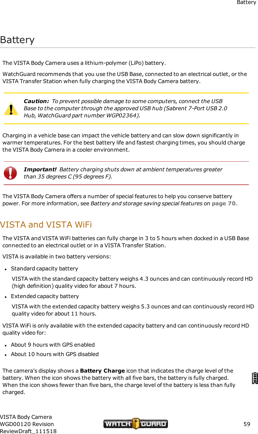 BatteryBatteryThe VISTA Body Camera uses a lithium-polymer (LiPo) battery.WatchGuard recommends that you use the USB Base, connected to an electrical outlet, or theVISTA Transfer Station when fully charging the VISTA Body Camera battery.Caution: To prevent possible damage to some computers, connect the USBBase to the computer through the approved USB hub (Sabrent 7-Port USB 2.0Hub, WatchGuard part number WGP02364).Charging in a vehicle base can impact the vehicle battery and can slow down significantly inwarmer temperatures. For the best battery life and fastest charging times, you should chargethe VISTA Body Camera in a cooler environment.Important! Battery charging shuts down at ambient temperatures greaterthan 35 degrees C (95 degrees F).The VISTA Body Camera offers a number of special features to help you conserve batterypower. For more information, see Battery and storage saving special features on page 70.VISTA and VISTAWiFiThe VISTA and VISTA WiFi batteries can fully charge in 3 to 5 hours when docked in a USB Baseconnected to an electrical outlet or in a VISTA Transfer Station.VISTA is available in two battery versions:lStandard capacity batteryVISTA with the standard capacity battery weighs 4.3 ounces and can continuously record HD(high definition) quality video for about 7 hours.lExtended capacity batteryVISTA with the extended capacity battery weighs 5.3 ounces and can continuously record HDquality video for about 11 hours.VISTA WiFi is only available with the extended capacity battery and can continuously record HDquality video for:lAbout 9 hours with GPS enabledlAbout 10 hours with GPS disabledThe camera's display shows a Battery Charge icon that indicates the charge level of thebattery. When the icon shows the battery with all five bars, the battery is fully charged.When the icon shows fewer than five bars, the charge level of the battery is less than fullycharged.VISTA Body CameraWGD00120 RevisionReviewDraft_11151859