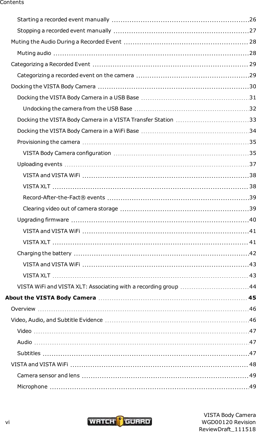 ContentsStarting a recorded event manually 26Stopping a recorded event manually 27Muting the Audio During a Recorded Event 28Muting audio 28Categorizing a Recorded Event 29Categorizing a recorded event on the camera 29Docking the VISTA Body Camera 30Docking the VISTA Body Camera in a USB Base 31Undocking the camera from the USB Base 32Docking the VISTA Body Camera in a VISTA Transfer Station 33Docking the VISTABody Camera in a WiFi Base 34Provisioning the camera 35VISTA Body Camera configuration 35Uploading events 37VISTA and VISTAWiFi 38VISTA XLT 38Record-After-the-Fact&reg; events 39Clearing video out of camera storage 39Upgrading firmware 40VISTA and VISTAWiFi 41VISTAXLT 41Charging the battery 42VISTA and VISTAWiFi 43VISTAXLT 43VISTA WiFi and VISTAXLT: Associating with a recording group 44About the VISTA Body Camera 45Overview 46Video, Audio, and Subtitle Evidence 46Video 47Audio 47Subtitles 47VISTA and VISTA WiFi 48Camera sensor and lens 49Microphone 49viVISTA Body CameraWGD00120 RevisionReviewDraft_111518