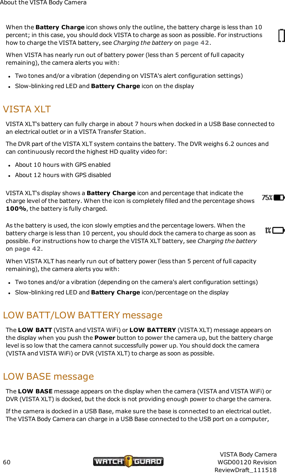 About the VISTA Body CameraWhen the Battery Charge icon shows only the outline, the battery charge is less than 10percent; in this case, you should dock VISTA to charge as soon as possible. For instructionshow to charge the VISTA battery, see Charging the battery on page 42.When VISTA has nearly run out of battery power (less than 5 percent of full capacityremaining), the camera alerts you with:lTwo tones and/or a vibration (depending on VISTA's alert configuration settings)lSlow-blinking red LED and Battery Charge icon on the displayVISTA XLTVISTA XLT's battery can fully charge in about 7 hours when docked in a USB Base connected toan electrical outlet or in a VISTA Transfer Station.The DVR part of the VISTA XLT system contains the battery. The DVR weighs 6.2 ounces andcan continuously record the highest HD quality video for:lAbout 10 hours with GPS enabledlAbout 12 hours with GPS disabledVISTA XLT's display shows a Battery Charge icon and percentage that indicate thecharge level of the battery. When the icon is completely filled and the percentage shows100%, the battery is fully charged.As the battery is used, the icon slowly empties and the percentage lowers. When thebattery charge is less than 10 percent, you should dock the camera to charge as soon aspossible. For instructions how to charge the VISTA XLT battery, see Charging the batteryon page 42.When VISTA XLT has nearly run out of battery power (less than 5 percent of full capacityremaining), the camera alerts you with:lTwo tones and/or a vibration (depending on the camera's alert configuration settings)lSlow-blinking red LED and Battery Charge icon/percentage on the displayLOW BATT/LOW BATTERY messageThe LOW BATT (VISTA and VISTA WiFi) or LOW BATTERY (VISTA XLT) message appears onthe display when you push the Power button to power the camera up, but the battery chargelevel is so low that the camera cannot successfully power up. You should dock the camera(VISTA and VISTA WiFi) or DVR (VISTA XLT) to charge as soon as possible.LOW BASE messageThe LOWBASEmessage appears on the display when the camera (VISTA and VISTA WiFi) orDVR (VISTA XLT) is docked, but the dock is not providing enough power to charge the camera.If the camera is docked in a USBBase, make sure the base is connected to an electrical outlet.The VISTA Body Camera can charge in a USB Base connected to the USBport on a computer,60VISTA Body CameraWGD00120 RevisionReviewDraft_111518
