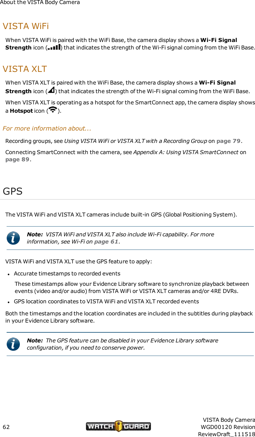 About the VISTA Body CameraVISTA WiFiWhen VISTA WiFi is paired with the WiFi Base, the camera display shows a Wi-Fi SignalStrength icon ( ) that indicates the strength of the Wi-Fi signal coming from the WiFi Base.VISTAXLTWhen VISTA XLT is paired with the WiFi Base, the camera display shows a Wi-Fi SignalStrength icon ( ) that indicates the strength of the Wi-Fi signal coming from the WiFi Base.When VISTA XLT is operating as a hotspot for the SmartConnect app, the camera display showsaHotspot icon ( ).For more information about...Recording groups, see Using VISTAWiFi or VISTA XLT with a Recording Group on page 79.Connecting SmartConnect with the camera, see Appendix A: Using VISTA SmartConnect onpage 89.GPSThe VISTA WiFi and VISTA XLT cameras include built-in GPS (Global Positioning System).Note: VISTA WiFi and VISTA XLT also include Wi-Fi capability. For moreinformation, see Wi-Fi on page 61.VISTA WiFi and VISTA XLT use the GPS feature to apply:lAccurate timestamps to recorded eventsThese timestamps allow your Evidence Library software to synchronize playback betweenevents (video and/or audio) from VISTA WiFi or VISTA XLT cameras and/or 4RE DVRs.lGPS location coordinates to VISTA WiFi and VISTA XLT recorded eventsBoth the timestamps and the location coordinates are included in the subtitles during playbackin your Evidence Library software.Note: The GPS feature can be disabled in your Evidence Library softwareconfiguration, if you need to conserve power.62VISTA Body CameraWGD00120 RevisionReviewDraft_111518