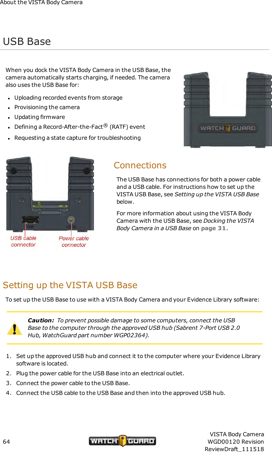 About the VISTA Body CameraUSB BaseWhen you dock the VISTA Body Camera in the USB Base, thecamera automatically starts charging, if needed. The cameraalso uses the USB Base for:lUploading recorded events from storagelProvisioning the cameralUpdating firmwarelDefining a Record-After-the-Fact&reg;(RATF) eventlRequesting a state capture for troubleshootingConnectionsThe USB Base has connections for both a power cableand a USB cable. For instructions how to set up theVISTA USB Base, see Setting up the VISTA USB Basebelow.For more information about using the VISTA BodyCamera with the USB Base, see Docking the VISTABody Camera in a USB Base on page 31.Setting up the VISTA USB BaseTo set up the USB Base to use with a VISTA Body Camera and your Evidence Library software:Caution: To prevent possible damage to some computers, connect the USBBase to the computer through the approved USB hub (Sabrent 7-Port USB 2.0Hub, WatchGuard part number WGP02364).1. Set up the approved USB hub and connect it to the computer where your Evidence Librarysoftware is located.2. Plug the power cable for the USB Base into an electrical outlet.3. Connect the power cable to the USBBase.4. Connect the USB cable to the USBBase and then into the approved USB hub.64VISTA Body CameraWGD00120 RevisionReviewDraft_111518