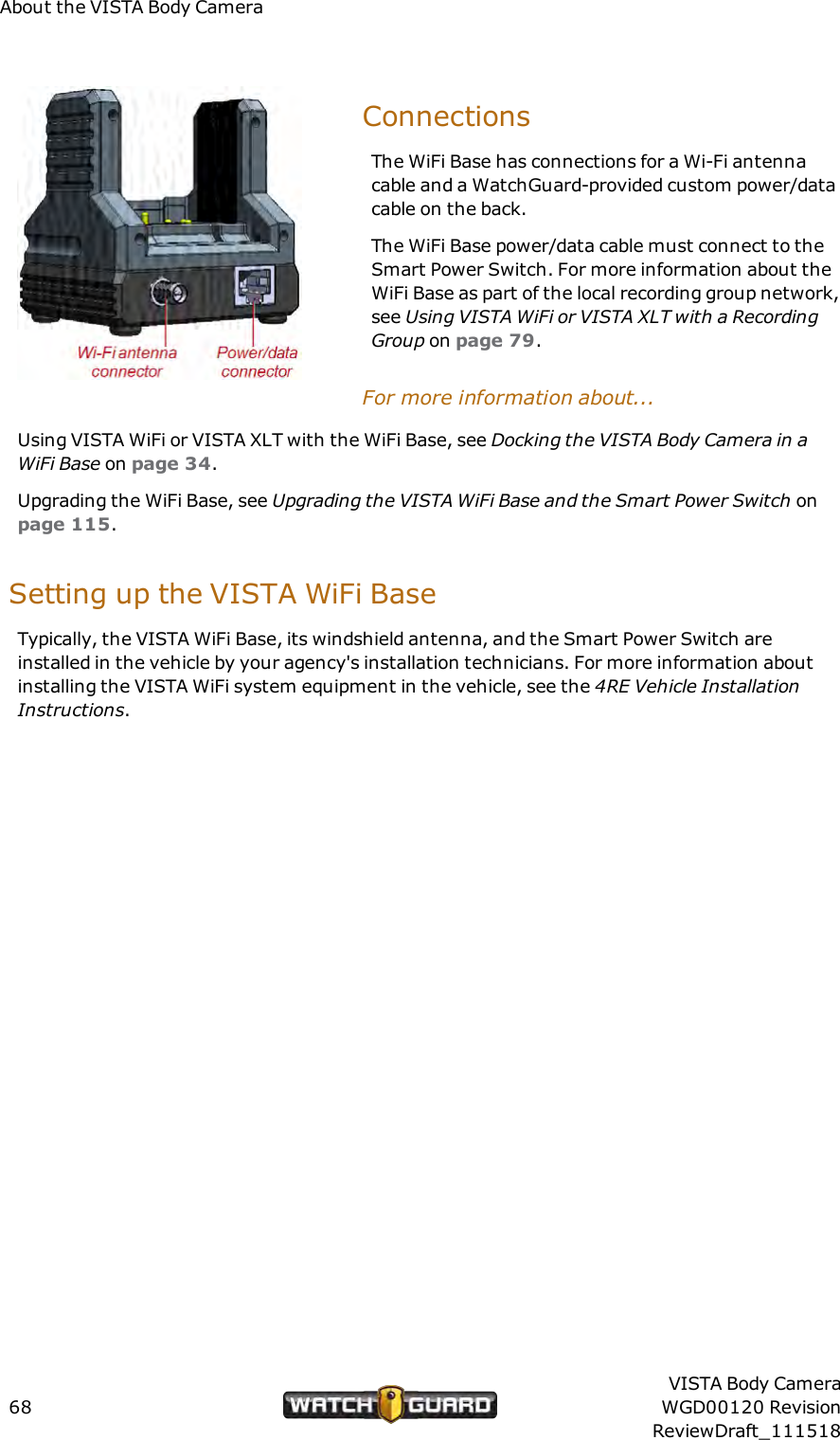 About the VISTA Body CameraConnectionsThe WiFi Base has connections for a Wi-Fi antennacable and a WatchGuard-provided custom power/datacable on the back.The WiFi Base power/data cable must connect to theSmart Power Switch. For more information about theWiFi Base as part of the local recording group network,see Using VISTAWiFi or VISTA XLT with a RecordingGroup on page 79.For more information about...Using VISTA WiFi or VISTA XLT with the WiFi Base, see Docking the VISTABody Camera in aWiFi Base on page 34.Upgrading the WiFi Base, see Upgrading the VISTA WiFi Base and the Smart Power Switch onpage 115.Setting up the VISTA WiFi BaseTypically, the VISTA WiFi Base, its windshield antenna, and the Smart Power Switch areinstalled in the vehicle by your agency's installation technicians. For more information aboutinstalling the VISTA WiFi system equipment in the vehicle, see the 4RE Vehicle InstallationInstructions.68VISTA Body CameraWGD00120 RevisionReviewDraft_111518