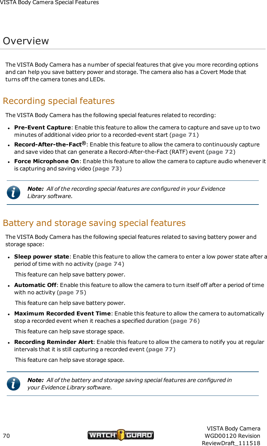 VISTABody Camera Special FeaturesOverviewThe VISTA Body Camera has a number of special features that give you more recording optionsand can help you save battery power and storage. The camera also has a Covert Mode thatturns off the camera tones and LEDs.Recording special featuresThe VISTA Body Camera has the following special features related to recording:lPre-Event Capture: Enable this feature to allow the camera to capture and save up to twominutes of additional video prior to a recorded-event start (page 71)lRecord-After-the-Fact&reg;: Enable this feature to allow the camera to continuously captureand save video that can generate a Record-After-the-Fact (RATF) event (page 72)lForce Microphone On: Enable this feature to allow the camera to capture audio whenever itis capturing and saving video (page 73)Note: All of the recording special features are configured in your EvidenceLibrary software.Battery and storage saving special featuresThe VISTA Body Camera has the following special features related to saving battery power andstorage space:lSleep power state: Enable this feature to allow the camera to enter a low power state after aperiod of time with no activity (page 74)This feature can help save battery power.lAutomatic Off: Enable this feature to allow the camera to turn itself off after a period of timewith no activity (page 75)This feature can help save battery power.lMaximum Recorded Event Time: Enable this feature to allow the camera to automaticallystop a recorded event when it reaches a specified duration (page 76)This feature can help save storage space.lRecording Reminder Alert: Enable this feature to allow the camera to notify you at regularintervals that it is still capturing a recorded event (page 77)This feature can help save storage space.Note: All of the battery and storage saving special features are configured inyour Evidence Library software.70VISTA Body CameraWGD00120 RevisionReviewDraft_111518