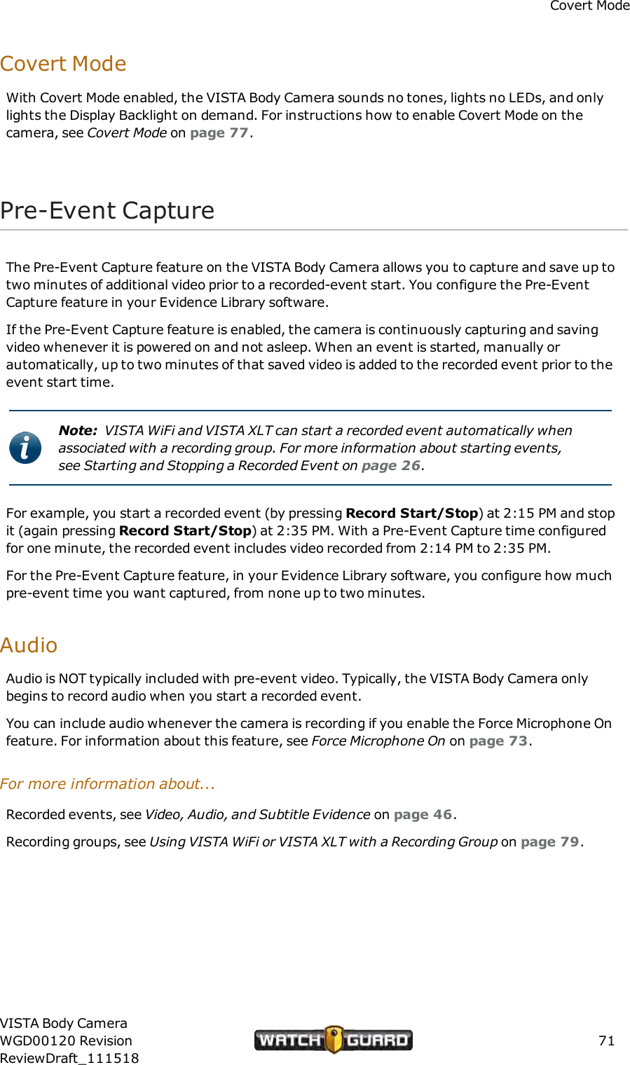 Covert ModeCovert ModeWith Covert Mode enabled, the VISTA Body Camera sounds no tones, lights no LEDs, and onlylights the Display Backlight on demand. For instructions how to enable Covert Mode on thecamera, see Covert Mode on page 77.Pre-Event CaptureThe Pre-Event Capture feature on the VISTA Body Camera allows you to capture and save up totwo minutes of additional video prior to a recorded-event start. You configure the Pre-EventCapture feature in your Evidence Library software.If the Pre-Event Capture feature is enabled, the camera is continuously capturing and savingvideo whenever it is powered on and not asleep. When an event is started, manually orautomatically, up to two minutes of that saved video is added to the recorded event prior to theevent start time.Note: VISTA WiFi and VISTA XLT can start a recorded event automatically whenassociated with a recording group. For more information about starting events,see Starting and Stopping a Recorded Event on page 26.For example, you start a recorded event (by pressing Record Start/Stop) at 2:15 PM and stopit (again pressing Record Start/Stop) at 2:35 PM. With a Pre-Event Capture time configuredfor one minute, the recorded event includes video recorded from 2:14 PM to 2:35 PM.For the Pre-Event Capture feature, in your Evidence Library software, you configure how muchpre-event time you want captured, from none up to two minutes.AudioAudio is NOT typically included with pre-event video. Typically, the VISTA Body Camera onlybegins to record audio when you start a recorded event.You can include audio whenever the camera is recording if you enable the Force Microphone Onfeature. For information about this feature, see Force Microphone On on page 73.For more information about...Recorded events, see Video, Audio, and Subtitle Evidence on page 46.Recording groups, see Using VISTAWiFi or VISTA XLT with a Recording Group on page 79.VISTA Body CameraWGD00120 RevisionReviewDraft_11151871