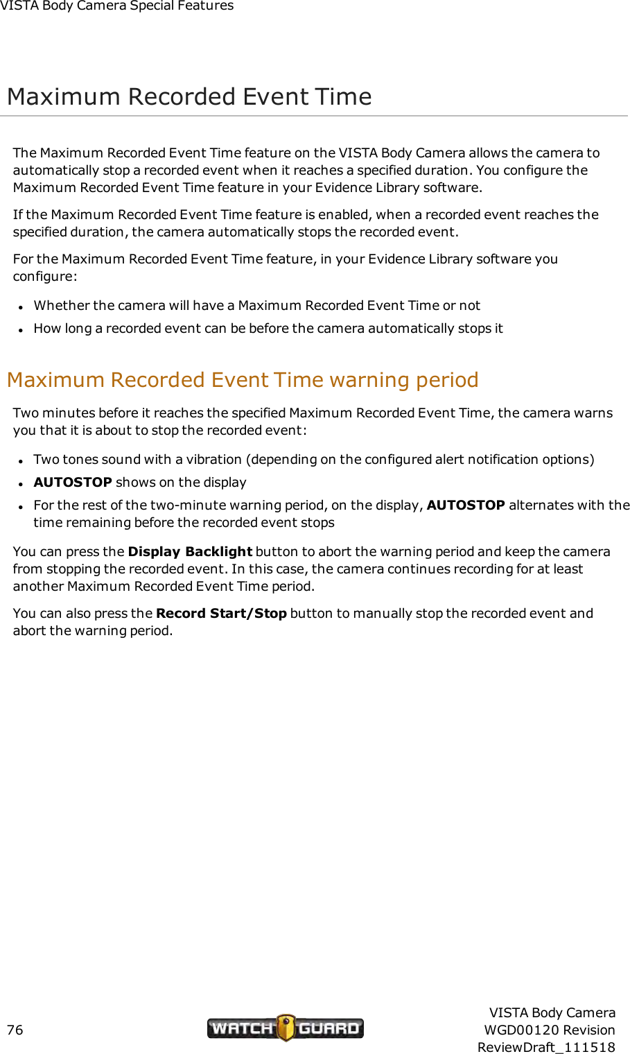 VISTABody Camera Special FeaturesMaximum Recorded Event TimeThe Maximum Recorded Event Time feature on the VISTA Body Camera allows the camera toautomatically stop a recorded event when it reaches a specified duration. You configure theMaximum Recorded Event Time feature in your Evidence Library software.If the Maximum Recorded Event Time feature is enabled, when a recorded event reaches thespecified duration, the camera automatically stops the recorded event.For the Maximum Recorded Event Time feature, in your Evidence Library software youconfigure:lWhether the camera will have a Maximum Recorded Event Time or notlHow long a recorded event can be before the camera automatically stops itMaximum Recorded Event Time warning periodTwo minutes before it reaches the specified Maximum Recorded Event Time, the camera warnsyou that it is about to stop the recorded event:lTwo tones sound with a vibration (depending on the configured alert notification options)lAUTOSTOP shows on the displaylFor the rest of the two-minute warning period, on the display, AUTOSTOP alternates with thetime remaining before the recorded event stopsYou can press the Display Backlight button to abort the warning period and keep the camerafrom stopping the recorded event. In this case, the camera continues recording for at leastanother Maximum Recorded Event Time period.You can also press the Record Start/Stop button to manually stop the recorded event andabort the warning period.76VISTA Body CameraWGD00120 RevisionReviewDraft_111518