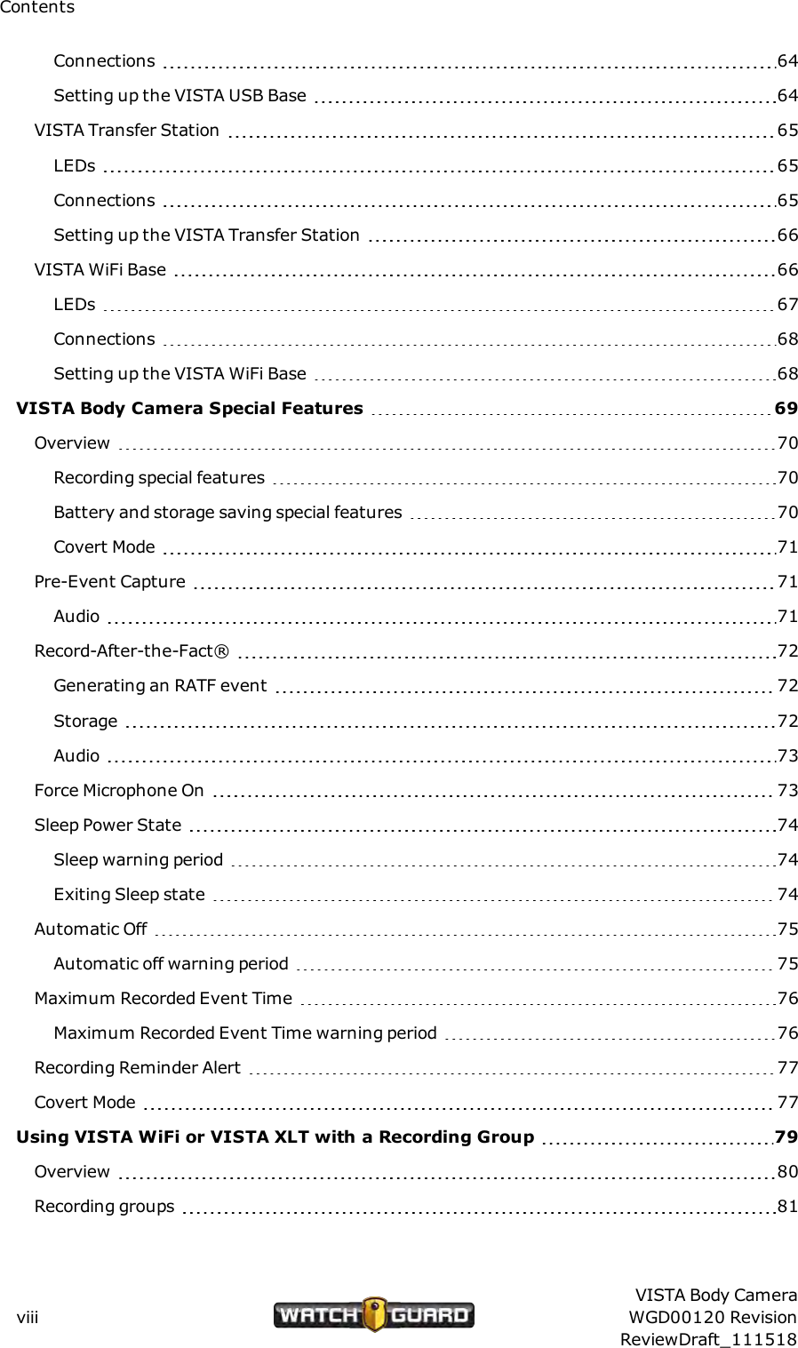 ContentsConnections 64Setting up the VISTA USB Base 64VISTA Transfer Station 65LEDs 65Connections 65Setting up the VISTA Transfer Station 66VISTA WiFi Base 66LEDs 67Connections 68Setting up the VISTA WiFi Base 68VISTABody Camera Special Features 69Overview 70Recording special features 70Battery and storage saving special features 70Covert Mode 71Pre-Event Capture 71Audio 71Record-After-the-Fact&reg; 72Generating an RATF event 72Storage 72Audio 73Force Microphone On 73Sleep Power State 74Sleep warning period 74Exiting Sleep state 74Automatic Off 75Automatic off warning period 75Maximum Recorded Event Time 76Maximum Recorded Event Time warning period 76Recording Reminder Alert 77Covert Mode 77Using VISTAWiFi or VISTA XLT with a Recording Group 79Overview 80Recording groups 81viiiVISTA Body CameraWGD00120 RevisionReviewDraft_111518
