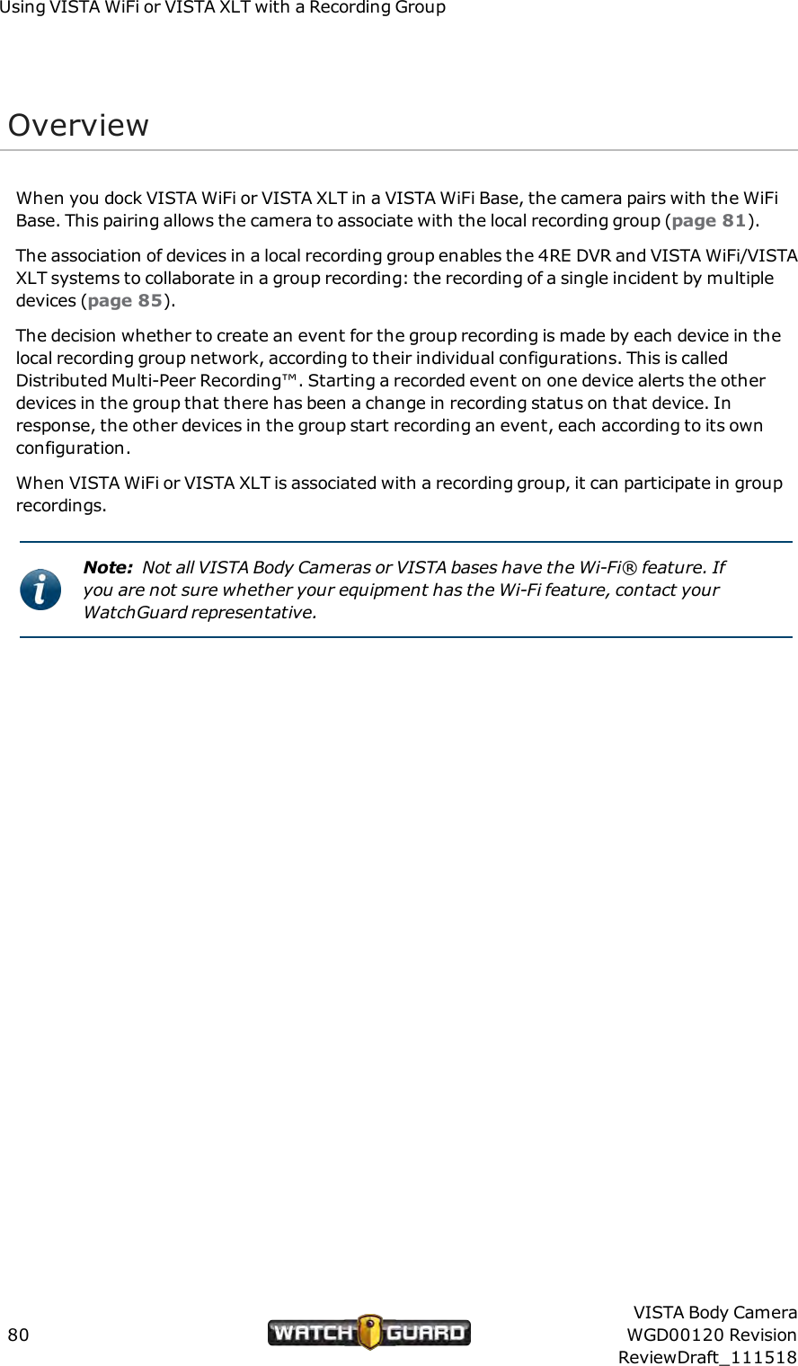 Using VISTAWiFi or VISTA XLT with a Recording GroupOverviewWhen you dock VISTA WiFi or VISTA XLT in a VISTA WiFi Base, the camera pairs with the WiFiBase. This pairing allows the camera to associate with the local recording group (page 81).The association of devices in a local recording group enables the 4RE DVR and VISTAWiFi/VISTAXLT systems to collaborate in a group recording: the recording of a single incident by multipledevices (page 85).The decision whether to create an event for the group recording is made by each device in thelocal recording group network, according to their individual configurations. This is calledDistributed Multi-Peer Recording&trade;. Starting a recorded event on one device alerts the otherdevices in the group that there has been a change in recording status on that device. Inresponse, the other devices in the group start recording an event, each according to its ownconfiguration.When VISTA WiFi or VISTA XLT is associated with a recording group, it can participate in grouprecordings.Note: Not all VISTA Body Cameras or VISTA bases have the Wi-Fi&reg; feature. Ifyou are not sure whether your equipment has the Wi-Fi feature, contact yourWatchGuard representative.80VISTA Body CameraWGD00120 RevisionReviewDraft_111518