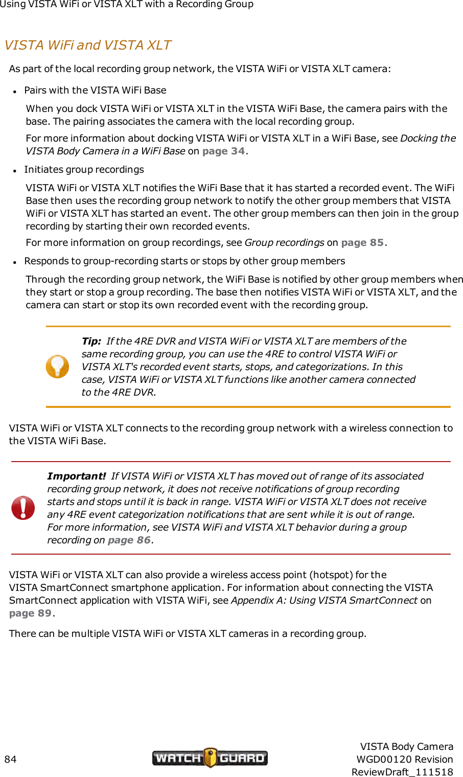 Using VISTAWiFi or VISTA XLT with a Recording GroupVISTA WiFi and VISTA XLTAs part of the local recording group network, the VISTA WiFi or VISTA XLT camera:lPairs with the VISTA WiFi BaseWhen you dock VISTA WiFi or VISTA XLT in the VISTA WiFi Base, the camera pairs with thebase. The pairing associates the camera with the local recording group.For more information about docking VISTA WiFi or VISTA XLT in a WiFi Base, see Docking theVISTABody Camera in a WiFi Base on page 34.lInitiates group recordingsVISTA WiFi or VISTA XLT notifies the WiFi Base that it has started a recorded event. The WiFiBase then uses the recording group network to notify the other group members that VISTAWiFi or VISTA XLT has started an event. The other group members can then join in the grouprecording by starting their own recorded events.For more information on group recordings, see Group recordings on page 85.lResponds to group-recording starts or stops by other group membersThrough the recording group network, the WiFi Base is notified by other group members whenthey start or stop a group recording. The base then notifies VISTA WiFi or VISTA XLT, and thecamera can start or stop its own recorded event with the recording group.Tip: If the 4RE DVR and VISTA WiFi or VISTA XLT are members of thesame recording group, you can use the 4RE to control VISTA WiFi orVISTA XLT's recorded event starts, stops, and categorizations. In thiscase, VISTA WiFi or VISTA XLT functions like another camera connectedto the 4REDVR.VISTA WiFi or VISTA XLT connects to the recording group network with a wireless connection tothe VISTA WiFi Base.Important! If VISTA WiFi or VISTA XLT has moved out of range of its associatedrecording group network, it does not receive notifications of group recordingstarts and stops until it is back in range. VISTA WiFi or VISTA XLT does not receiveany 4RE event categorization notifications that are sent while it is out of range.For more information, see VISTA WiFi and VISTA XLT behavior during a grouprecording on page 86.VISTA WiFi or VISTA XLT can also provide a wireless access point (hotspot) for theVISTASmartConnect smartphone application. For information about connecting the VISTASmartConnect application with VISTA WiFi, see Appendix A: Using VISTA SmartConnect onpage 89.There can be multiple VISTA WiFi or VISTA XLT cameras in a recording group.84VISTA Body CameraWGD00120 RevisionReviewDraft_111518
