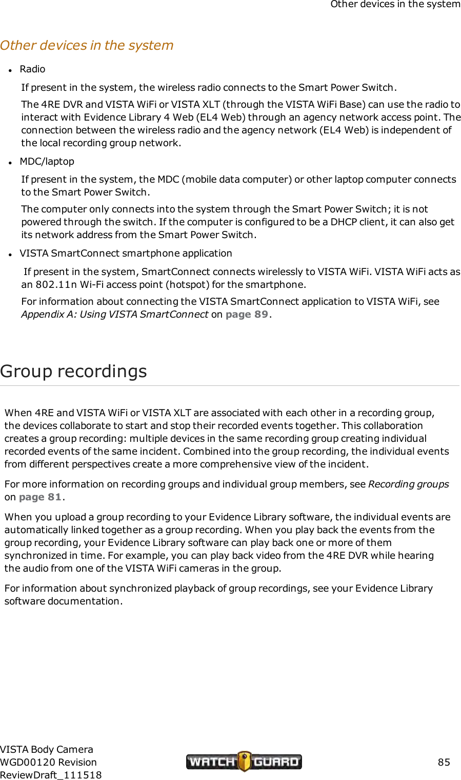 Other devices in the systemOther devices in the systemlRadioIf present in the system, the wireless radio connects to the Smart Power Switch.The 4RE DVR and VISTA WiFi or VISTA XLT (through the VISTA WiFi Base) can use the radio tointeract with Evidence Library 4 Web (EL4 Web) through an agency network access point. Theconnection between the wireless radio and the agency network (EL4 Web) is independent ofthe local recording group network.lMDC/laptopIf present in the system, the MDC (mobile data computer) or other laptop computer connectsto the Smart Power Switch.The computer only connects into the system through the Smart Power Switch; it is notpowered through the switch. If the computer is configured to be a DHCP client, it can also getits network address from the Smart Power Switch.lVISTA SmartConnect smartphone applicationIf present in the system, SmartConnect connects wirelessly to VISTA WiFi. VISTA WiFi acts asan 802.11n Wi-Fi access point (hotspot) for the smartphone.For information about connecting the VISTA SmartConnect application to VISTA WiFi, seeAppendix A: Using VISTA SmartConnect on page 89.Group recordingsWhen 4RE and VISTA WiFi or VISTA XLT are associated with each other in a recording group,the devices collaborate to start and stop their recorded events together. This collaborationcreates a group recording: multiple devices in the same recording group creating individualrecorded events of the same incident. Combined into the group recording, the individual eventsfrom different perspectives create a more comprehensive view of the incident.For more information on recording groups and individual group members, see Recording groupson page 81.When you upload a group recording to your Evidence Library software, the individual events areautomatically linked together as a group recording. When you play back the events from thegroup recording, your Evidence Library software can play back one or more of themsynchronized in time. For example, you can play back video from the 4RE DVR while hearingthe audio from one of the VISTA WiFi cameras in the group.For information about synchronized playback of group recordings, see your Evidence Librarysoftware documentation.VISTA Body CameraWGD00120 RevisionReviewDraft_11151885