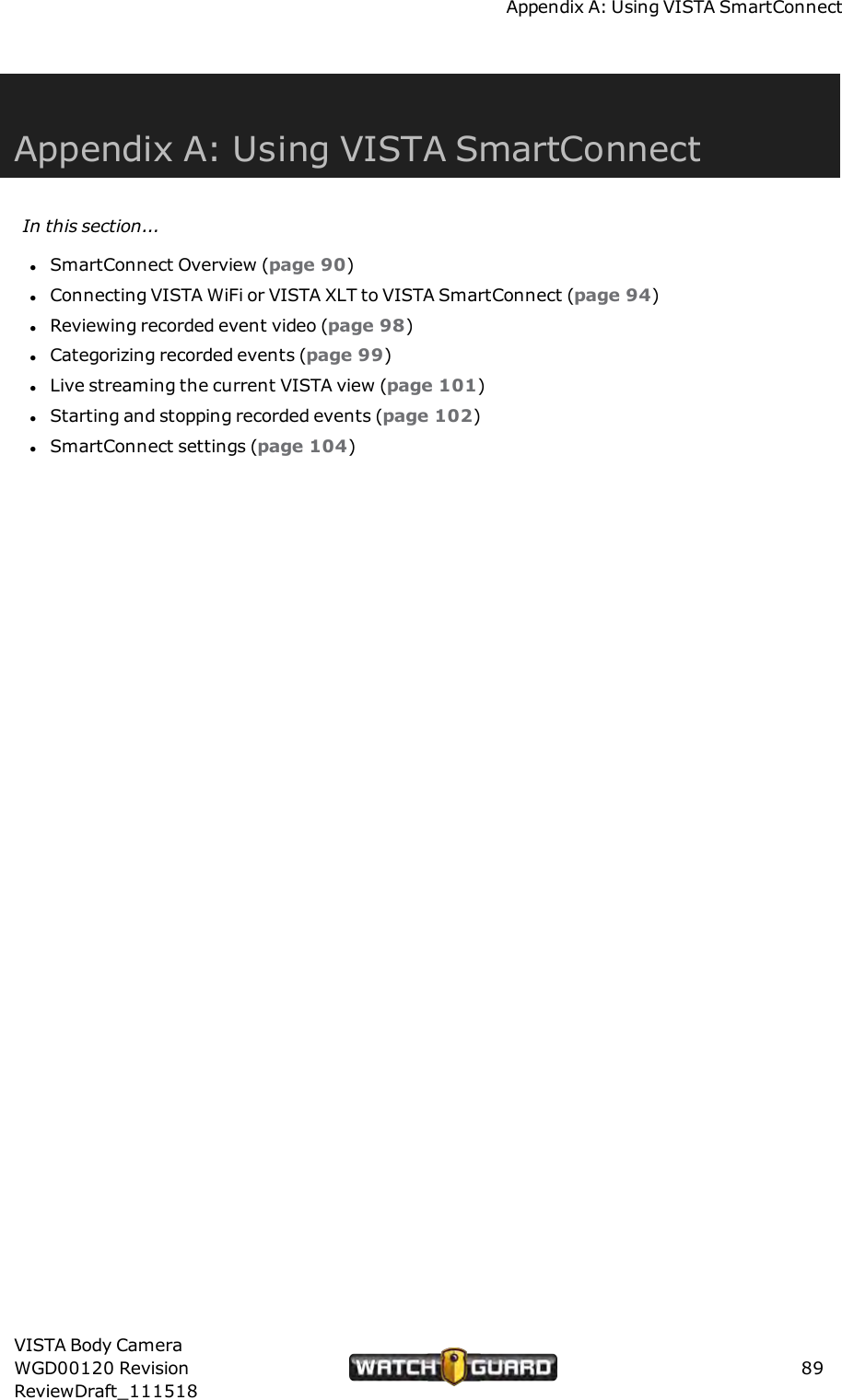 Appendix A: Using VISTA SmartConnectAppendix A: Using VISTA SmartConnectIn this section...lSmartConnect Overview (page 90)lConnecting VISTA WiFi or VISTA XLT to VISTA SmartConnect (page 94)lReviewing recorded event video (page 98)lCategorizing recorded events (page 99)lLive streaming the current VISTA view (page 101)lStarting and stopping recorded events (page 102)lSmartConnect settings (page 104)VISTA Body CameraWGD00120 RevisionReviewDraft_11151889