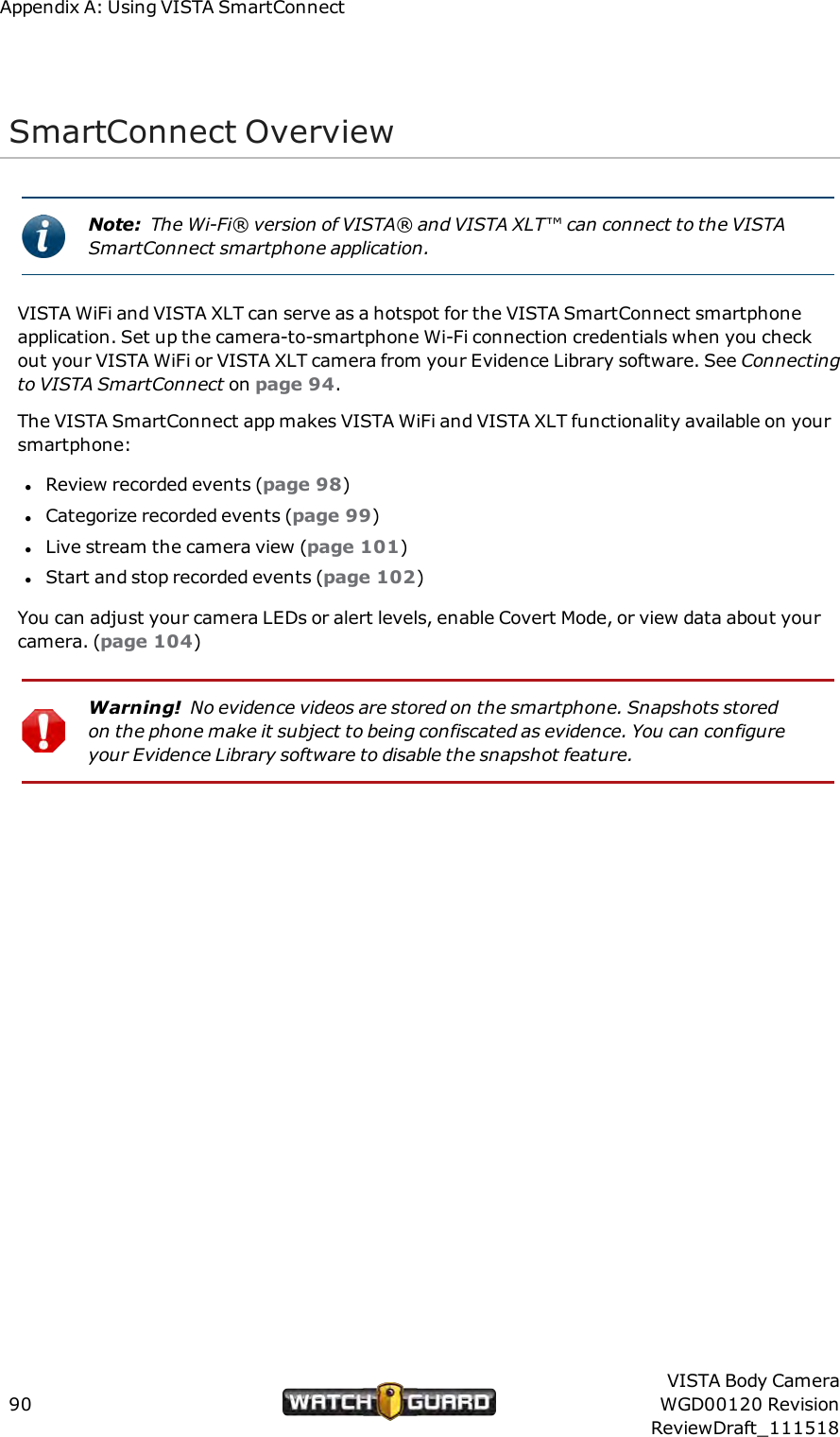 Appendix A: Using VISTA SmartConnectSmartConnect OverviewNote: The Wi-Fi&reg; version of VISTA&reg; and VISTA XLT&trade; can connect to the VISTASmartConnect smartphone application.VISTA WiFi and VISTA XLT can serve as a hotspot for the VISTA SmartConnect smartphoneapplication. Set up the camera-to-smartphone Wi-Fi connection credentials when you checkout your VISTA WiFi or VISTA XLT camera from your Evidence Library software. See Connectingto VISTA SmartConnect on page 94.The VISTA SmartConnect app makes VISTA WiFi and VISTA XLT functionality available on yoursmartphone:lReview recorded events (page 98)lCategorize recorded events (page 99)lLive stream the camera view (page 101)lStart and stop recorded events (page 102)You can adjust your camera LEDs or alert levels, enable Covert Mode, or view data about yourcamera. (page 104)Warning! No evidence videos are stored on the smartphone. Snapshots storedon the phone make it subject to being confiscated as evidence. You can configureyour Evidence Library software to disable the snapshot feature.90VISTA Body CameraWGD00120 RevisionReviewDraft_111518