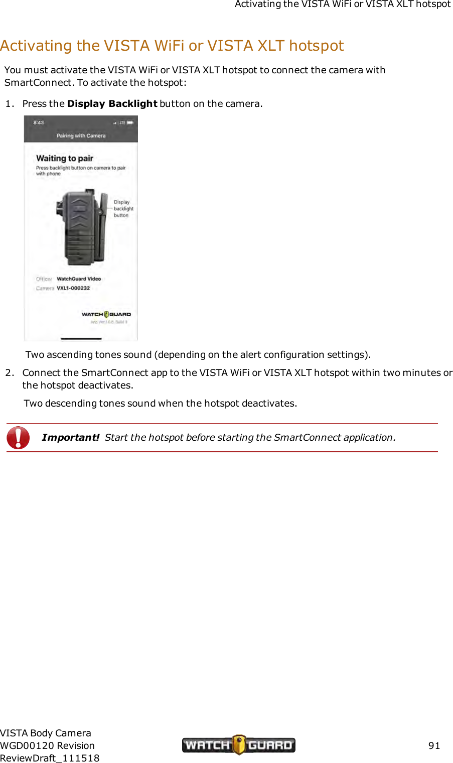 Activating the VISTA WiFi or VISTA XLT hotspotActivating the VISTA WiFi or VISTA XLT hotspotYou must activate the VISTA WiFi or VISTA XLT hotspot to connect the camera withSmartConnect. To activate the hotspot:1. Press the Display Backlight button on the camera.Two ascending tones sound (depending on the alert configuration settings).2. Connect the SmartConnect app to the VISTA WiFi or VISTA XLT hotspot within two minutes orthe hotspot deactivates.Two descending tones sound when the hotspot deactivates.Important! Start the hotspot before starting the SmartConnect application.VISTA Body CameraWGD00120 RevisionReviewDraft_11151891