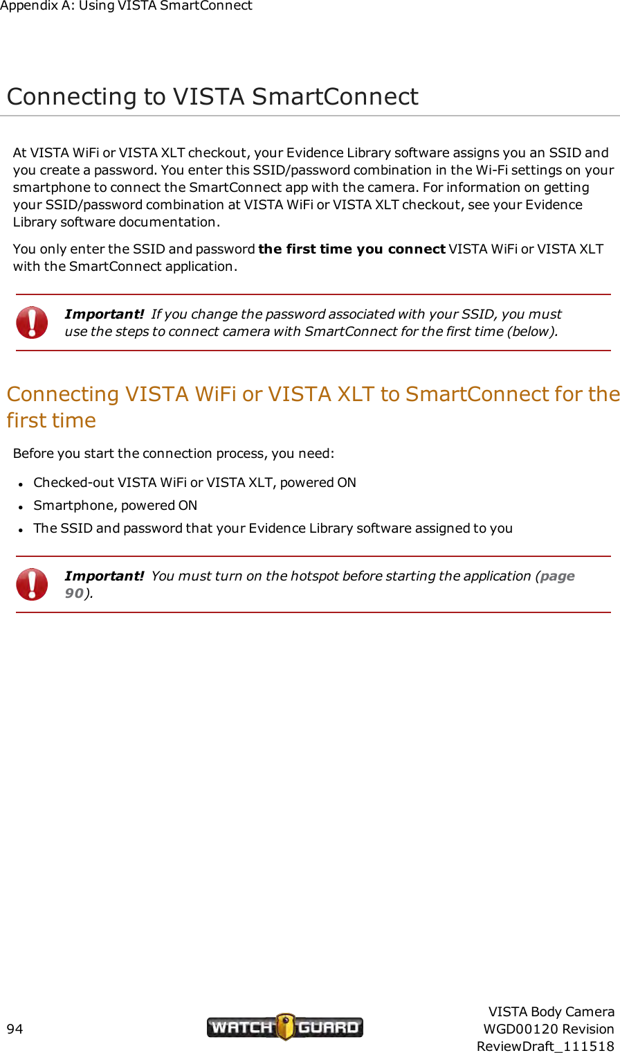 Appendix A: Using VISTA SmartConnectConnecting to VISTA SmartConnectAt VISTA WiFi or VISTA XLT checkout, your Evidence Library software assigns you an SSID andyou create a password. You enter this SSID/password combination in the Wi-Fi settings on yoursmartphone to connect the SmartConnect app with the camera. For information on gettingyour SSID/password combination at VISTA WiFi or VISTA XLT checkout, see your EvidenceLibrary software documentation.You only enter the SSID and password the first time you connect VISTA WiFi or VISTA XLTwith the SmartConnect application.Important! If you change the password associated with your SSID, you mustuse the steps to connect camera with SmartConnect for the first time (below).Connecting VISTA WiFi or VISTA XLT to SmartConnect for thefirst timeBefore you start the connection process, you need:lChecked-out VISTA WiFi or VISTA XLT, powered ONlSmartphone, powered ONlThe SSID and password that your Evidence Library software assigned to youImportant! You must turn on the hotspot before starting the application (page90).94VISTA Body CameraWGD00120 RevisionReviewDraft_111518