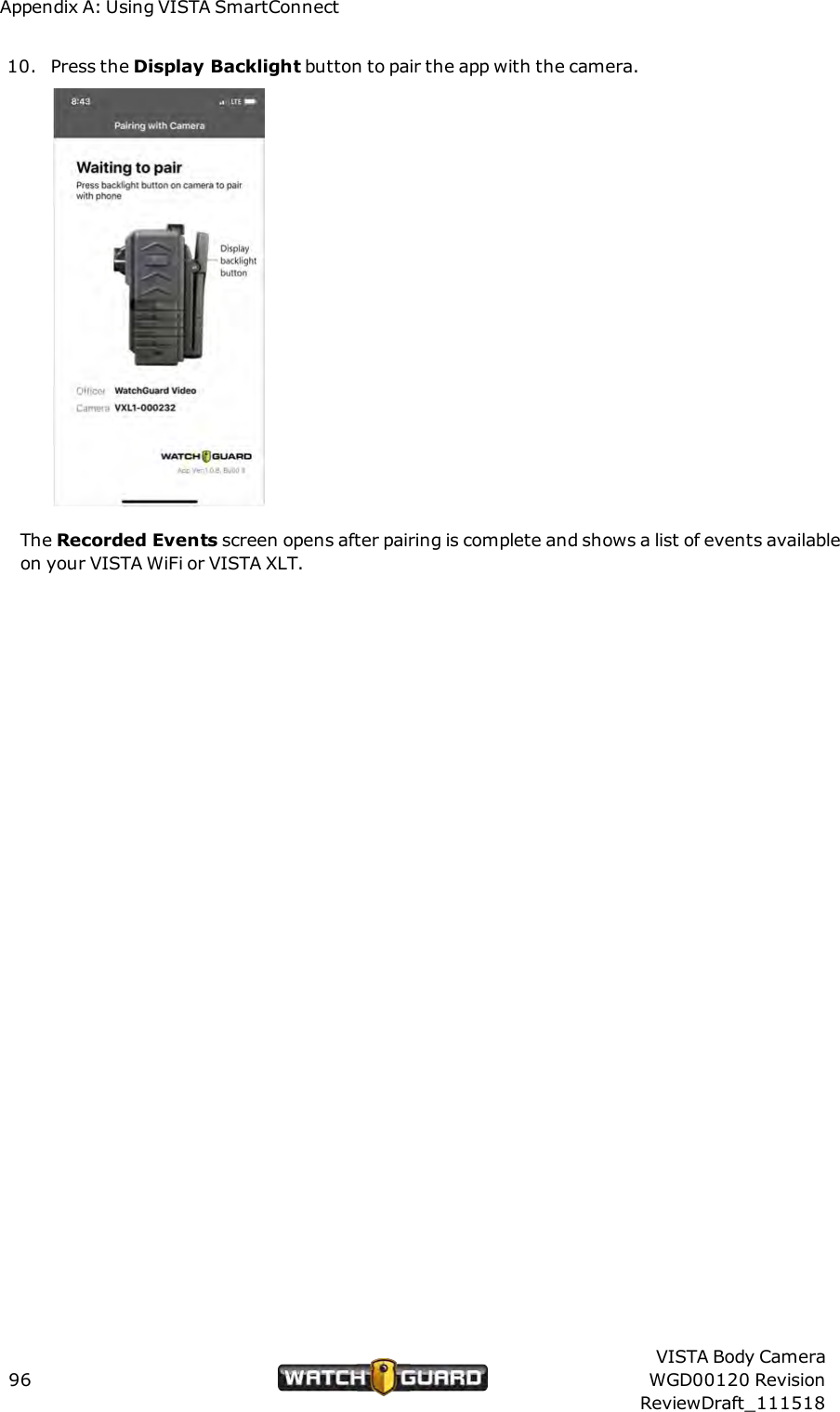 Appendix A: Using VISTA SmartConnect10. Press the Display Backlight button to pair the app with the camera.The Recorded Events screen opens after pairing is complete and shows a list of events availableon your VISTA WiFi or VISTA XLT.96VISTA Body CameraWGD00120 RevisionReviewDraft_111518