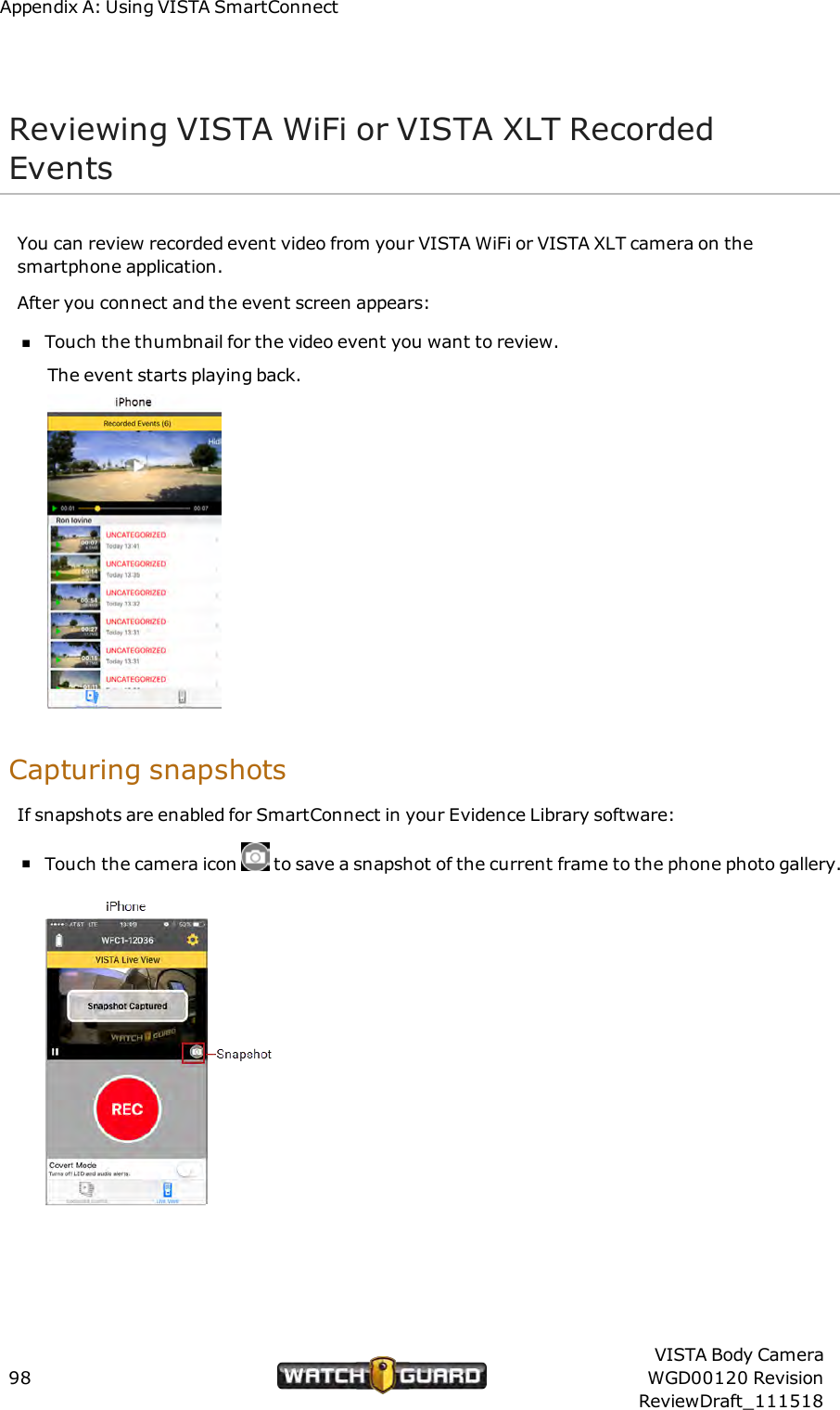 Appendix A: Using VISTA SmartConnectReviewing VISTAWiFi or VISTA XLT RecordedEventsYou can review recorded event video from your VISTA WiFi or VISTA XLT camera on thesmartphone application.After you connect and the event screen appears:nTouch the thumbnail for the video event you want to review.The event starts playing back.Capturing snapshotsIf snapshots are enabled for SmartConnect in your Evidence Library software:nTouch the camera icon to save a snapshot of the current frame to the phone photo gallery.98VISTA Body CameraWGD00120 RevisionReviewDraft_111518