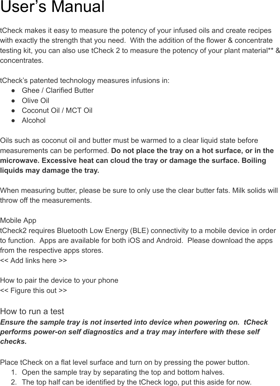 User’s Manual  tCheck makes it easy to measure the potency of your infused oils and create recipes with exactly the strength that you need.  With the addition of the flower &amp; concentrate testing kit, you can also use tCheck 2 to measure the potency of your plant material** &amp; concentrates.  tCheck’s patented technology measures infusions in: ● Ghee / Clarified Butter ● Olive Oil ● Coconut Oil / MCT Oil ● Alcohol  Oils such as coconut oil and butter must be warmed to a clear liquid state before measurements can be performed.  Do not place the tray on a hot surface, or in the microwave. Excessive heat can cloud the tray or damage the surface. Boiling liquids may damage the tray.   When measuring butter, please be sure to only use the clear butter fats. Milk solids will throw off the measurements.   Mobile App tCheck2 requires Bluetooth Low Energy (BLE) connectivity to a mobile device in order to function.  Apps are available for both iOS and Android.  Please download the apps from the respective apps stores. &lt;&lt; Add links here &gt;&gt;  How to pair the device to your phone &lt;&lt; Figure this out &gt;&gt;  How to run a test Ensure the sample tray is not inserted into device when powering on.  tCheck performs power-on self diagnostics and a tray may interfere with these self checks.  Place tCheck on a flat level surface and turn on by pressing the power button.   1. Open the sample tray by separating the top and bottom halves. 2. The top half can be identified by the tCheck logo, put this aside for now. 