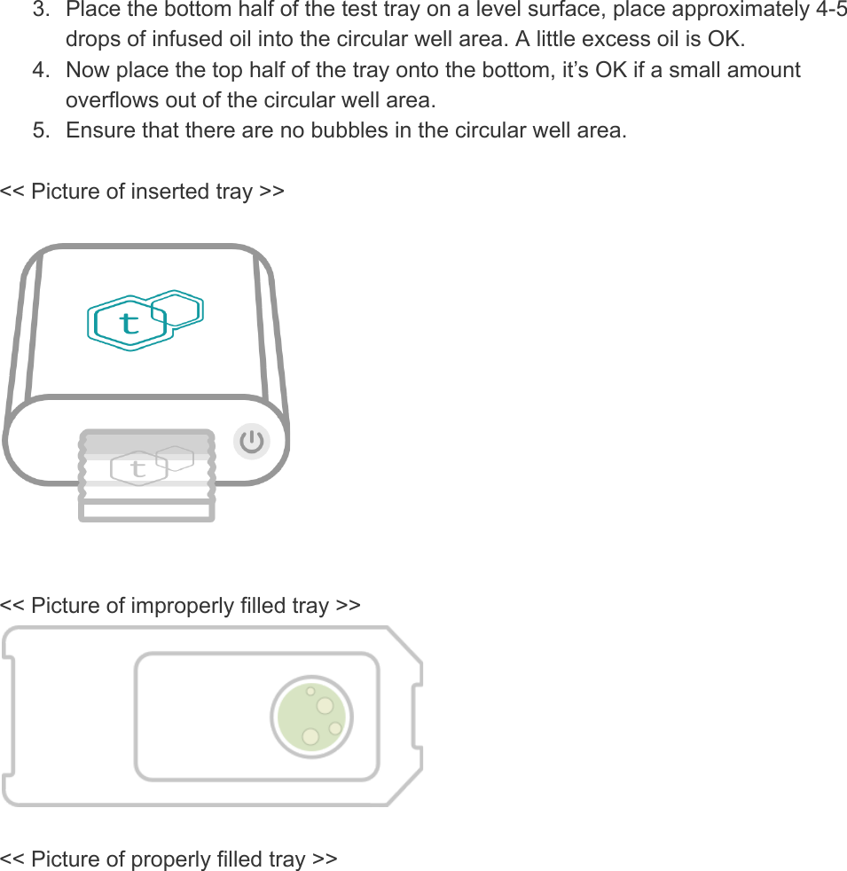 3. Place the bottom half of the test tray on a level surface, place approximately 4-5 drops of infused oil into the circular well area. A little excess oil is OK. 4. Now place the top half of the tray onto the bottom, it’s OK if a small amount overflows out of the circular well area. 5. Ensure that there are no bubbles in the circular well area.  &lt;&lt; Picture of inserted tray &gt;&gt;     &lt;&lt; Picture of improperly filled tray &gt;&gt;    &lt;&lt; Picture of properly filled tray &gt;&gt;    