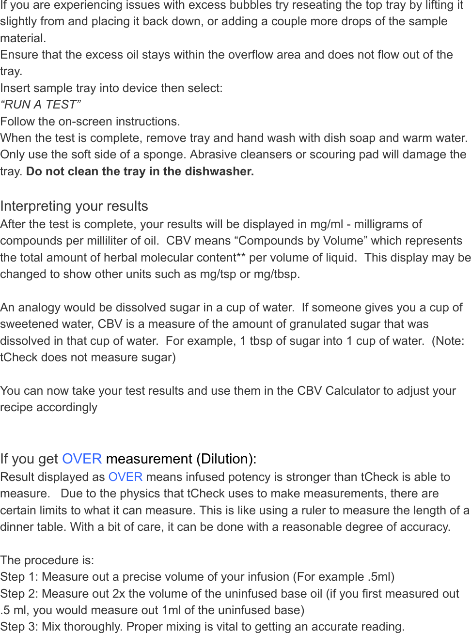 If you are experiencing issues with excess bubbles try reseating the top tray by lifting it slightly from and placing it back down, or adding a couple more drops of the sample material. Ensure that the excess oil stays within the overflow area and does not flow out of the tray. Insert sample tray into device then select:   “RUN A TEST” Follow the on-screen instructions. When the test is complete, remove tray and hand wash with dish soap and warm water. Only use the soft side of a sponge. Abrasive cleansers or scouring pad will damage the tray.  Do not clean the tray in the dishwasher.    Interpreting your results After the test is complete, your results will be displayed in mg/ml - milligrams of compounds per milliliter of oil.  CBV means “Compounds by Volume” which represents the total amount of herbal molecular content** per volume of liquid.  This display may be changed to show other units such as mg/tsp or mg/tbsp.  An analogy would be dissolved sugar in a cup of water.  If someone gives you a cup of sweetened water, CBV is a measure of the amount of granulated sugar that was dissolved in that cup of water.  For example, 1 tbsp of sugar into 1 cup of water.  (Note: tCheck does not measure sugar)  You can now take your test results and use them in the CBV Calculator to adjust your recipe accordingly    If you get  OVER  measurement (Dilution): Result displayed as  OVER  means infused potency is stronger than tCheck is able to measure.   Due to the physics that tCheck uses to make measurements, there are certain limits to what it can measure. This is like using a ruler to measure the length of a dinner table. With a bit of care, it can be done with a reasonable degree of accuracy.  The procedure is: Step 1: Measure out a precise volume of your infusion (For example .5ml) Step 2: Measure out 2x the volume of the uninfused base oil (if you first measured out .5 ml, you would measure out 1ml of the uninfused base) Step 3: Mix thoroughly. Proper mixing is vital to getting an accurate reading.  