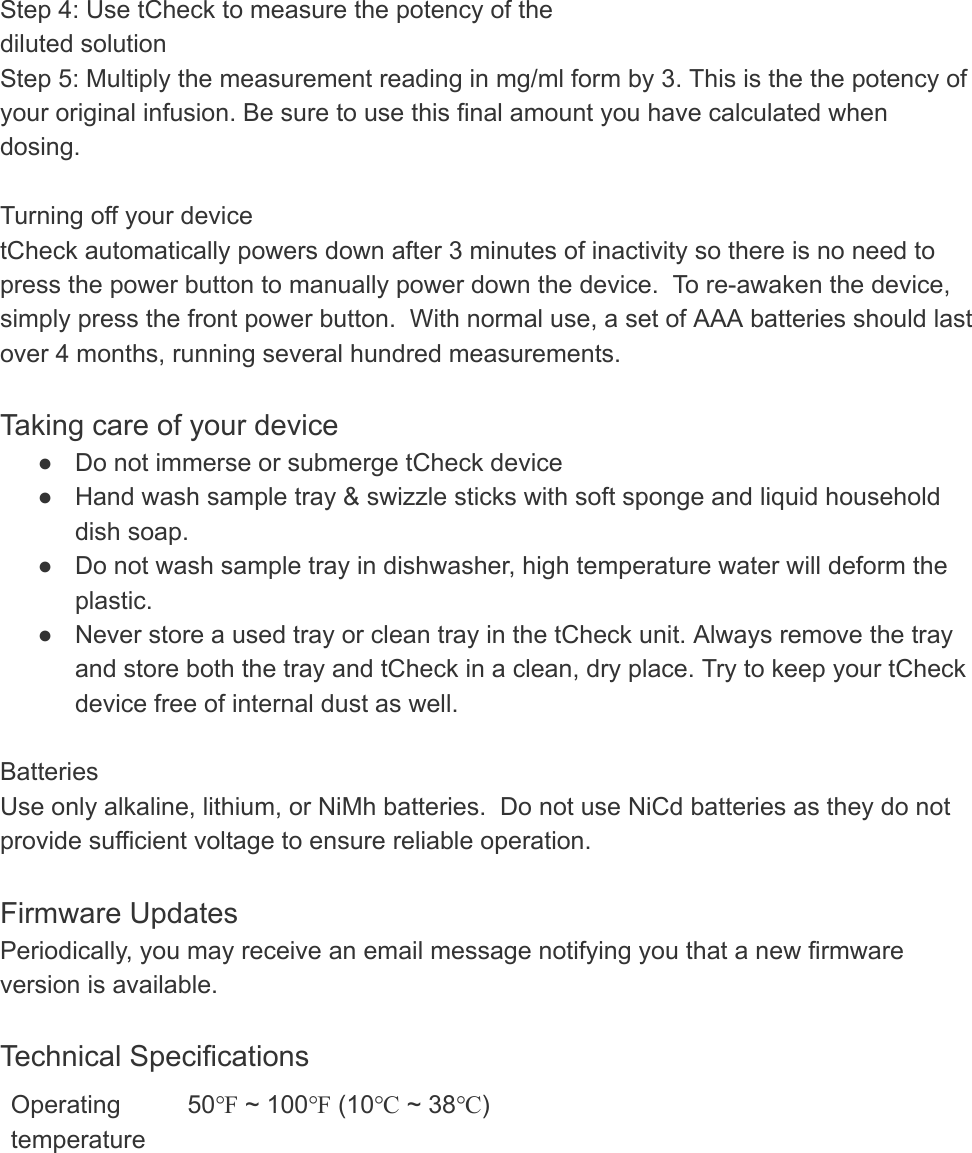 Step 4: Use tCheck to measure the potency of the diluted solution Step 5: Multiply the measurement reading in mg/ml form by 3. This is the the potency of your original infusion. Be sure to use this final amount you have calculated when dosing.   Turning off your device tCheck automatically powers down after 3 minutes of inactivity so there is no need to press the power button to manually power down the device.  To re-awaken the device, simply press the front power button.  With normal use, a set of AAA batteries should last over 4 months, running several hundred measurements.  Taking care of your device ● Do not immerse or submerge tCheck device ● Hand wash sample tray &amp; swizzle sticks with soft sponge and liquid household dish soap. ● Do not wash sample tray in dishwasher, high temperature water will deform the plastic. ● Never store a used tray or clean tray in the tCheck unit. Always remove the tray and store both the tray and tCheck in a clean, dry place. Try to keep your tCheck device free of internal dust as well.   Batteries Use only alkaline, lithium, or NiMh batteries.  Do not use NiCd batteries as they do not provide sufficient voltage to ensure reliable operation.  Firmware Updates Periodically, you may receive an email message notifying you that a new firmware version is available.   Technical Specifications Operating temperature 50℉ ~ 100℉ (10℃ ~ 38℃) 