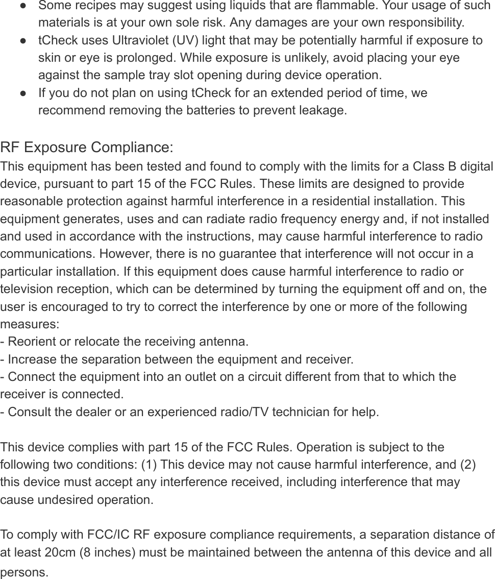 ● Some recipes may suggest using liquids that are flammable. Your usage of such materials is at your own sole risk. Any damages are your own responsibility. ● tCheck uses Ultraviolet (UV) light that may be potentially harmful if exposure to skin or eye is prolonged. While exposure is unlikely, avoid placing your eye against the sample tray slot opening during device operation. ● If you do not plan on using tCheck for an extended period of time, we recommend removing the batteries to prevent leakage.   RF Exposure Compliance: This equipment has been tested and found to comply with the limits for a Class B digital device, pursuant to part 15 of the FCC Rules. These limits are designed to provide reasonable protection against harmful interference in a residential installation. This equipment generates, uses and can radiate radio frequency energy and, if not installed and used in accordance with the instructions, may cause harmful interference to radio communications. However, there is no guarantee that interference will not occur in a particular installation. If this equipment does cause harmful interference to radio or television reception, which can be determined by turning the equipment off and on, the user is encouraged to try to correct the interference by one or more of the following measures: - Reorient or relocate the receiving antenna. - Increase the separation between the equipment and receiver. - Connect the equipment into an outlet on a circuit different from that to which the receiver is connected. - Consult the dealer or an experienced radio/TV technician for help.  This device complies with part 15 of the FCC Rules. Operation is subject to the following two conditions: (1) This device may not cause harmful interference, and (2) this device must accept any interference received, including interference that may cause undesired operation.  To comply with FCC/IC RF exposure compliance requirements, a separation distance of at least 20cm (8 inches) must be maintained between the antenna of this device and all persons.   