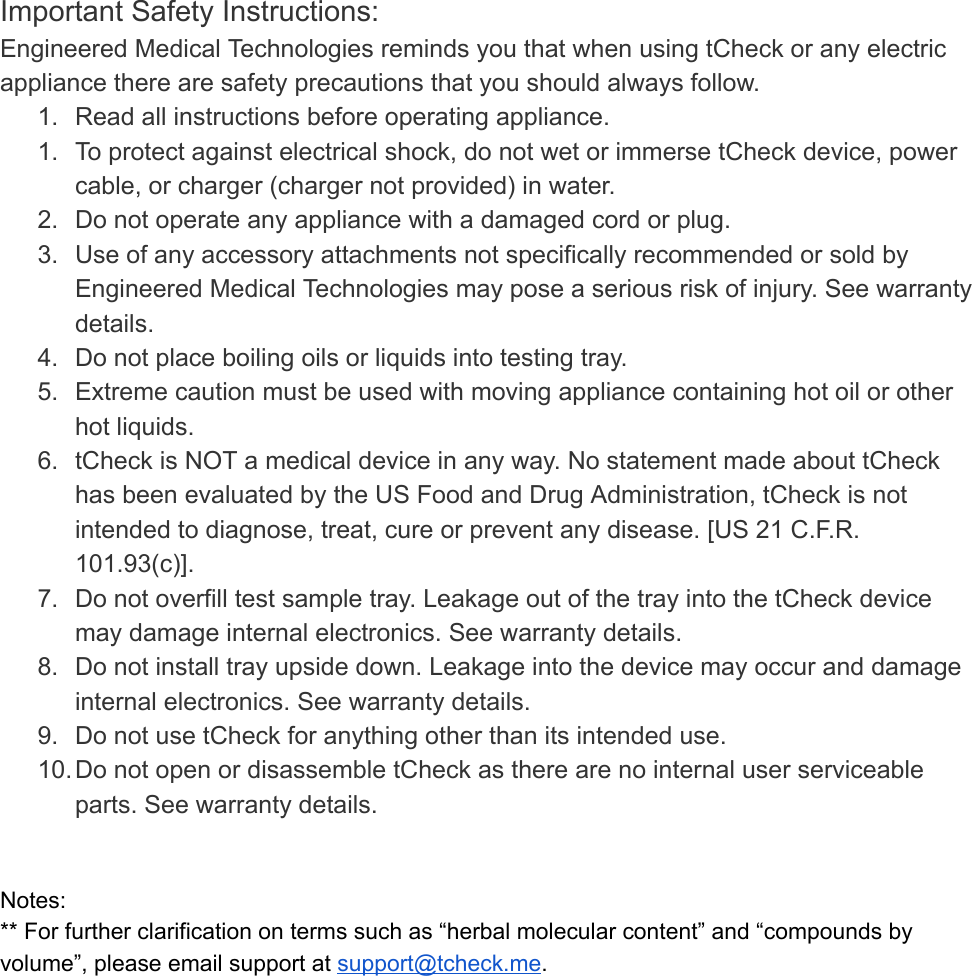 Important Safety Instructions: Engineered Medical Technologies reminds you that when using tCheck or any electric appliance there are safety precautions that you should always follow. 1. Read all instructions before operating appliance. 1. To protect against electrical shock, do not wet or immerse tCheck device, power cable, or charger (charger not provided) in water. 2. Do not operate any appliance with a damaged cord or plug. 3. Use of any accessory attachments not specifically recommended or sold by Engineered Medical Technologies may pose a serious risk of injury. See warranty details. 4. Do not place boiling oils or liquids into testing tray. 5. Extreme caution must be used with moving appliance containing hot oil or other hot liquids. 6. tCheck is NOT a medical device in any way. No statement made about tCheck has been evaluated by the US Food and Drug Administration, tCheck is not intended to diagnose, treat, cure or prevent any disease. [US 21 C.F.R. 101.93(c)]. 7. Do not overfill test sample tray. Leakage out of the tray into the tCheck device may damage internal electronics. See warranty details. 8. Do not install tray upside down. Leakage into the device may occur and damage internal electronics. See warranty details. 9. Do not use tCheck for anything other than its intended use. 10.Do not open or disassemble tCheck as there are no internal user serviceable parts. See warranty details.   Notes: ** For further clarification on terms such as “herbal molecular content” and “compounds by volume”, please email support at  support@tcheck.me .   