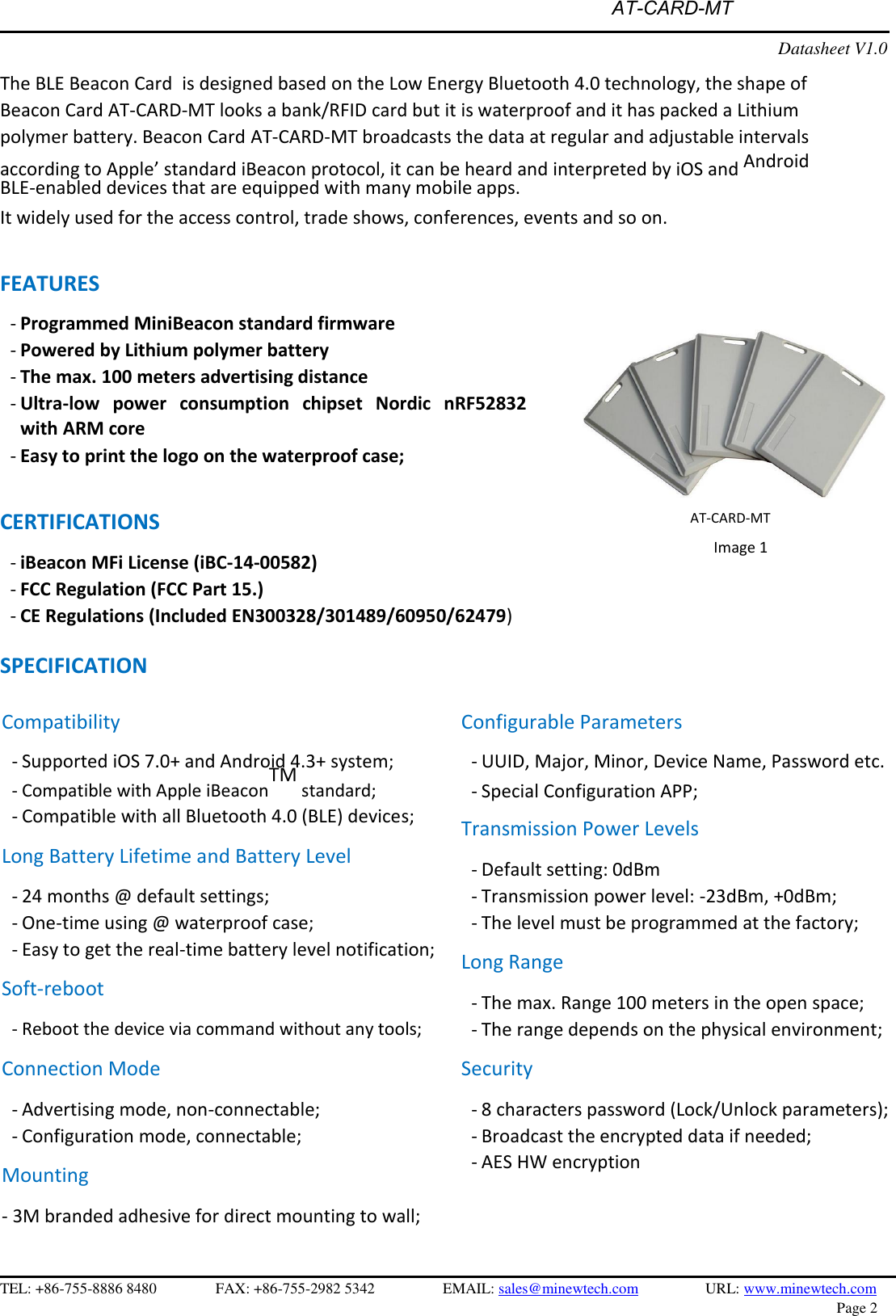   AT-CARD-MTDatasheet V1.0 The BLE Beacon Card  is designed based on the Low Energy Bluetooth 4.0 technology, the shape of Beacon Card AT-CARD-MT looks a bank/RFID card but it is waterproof and it has packed a Lithium polymer battery. Beacon Card AT-CARD-MT broadcasts the data at regular and adjustable intervals according to Apple’ standard iBeacon protocol, it can be heard and interpreted by iOS and  Android BLE-enabled devices that are equipped with many mobile apps. It widely used for the access control, trade shows, conferences, events and so on. FEATURES -Programmed MiniBeacon standard firmware-Powered by Lithium polymer battery-The max. 100 meters advertising distance-Ultra-low  power  consumption  chipset  Nordic  nRF52832with ARM core-Easy to print the logo on the waterproof case;CERTIFICATIONS -iBeacon MFi License (iBC-14-00582)-FCC Regulation (FCC Part 15.)-CE Regulations (Included EN300328/301489/60950/62479)AT-CARD-MT  Image 1 SPECIFICATION Compatibility - Supported iOS 7.0+ and Android 4.3+ system;- Compatible with Apple iBeaconTM standard; - Compatible with all Bluetooth 4.0 (BLE) devices;Long Battery Lifetime and Battery Level - 24 months @ default settings;- One-time using @ waterproof case;- Easy to get the real-time battery level notification;Soft-reboot - Reboot the device via command without any tools;Connection Mode - Advertising mode, non-connectable;- Configuration mode, connectable;Mounting - 3M branded adhesive for direct mounting to wall;Configurable Parameters - UUID, Major, Minor, Device Name, Password etc.- Special Configuration APP;Transmission Power Levels - Default setting: 0dBm- Transmission power level: -23dBm, +0dBm;- The level must be programmed at the factory;Long Range - The max. Range 100 meters in the open space;- The range depends on the physical environment;Security - 8 characters password (Lock/Unlock parameters);- Broadcast the encrypted data if needed;- AES HW encryptionTEL: +86-755-8886 8480 FAX: +86-755-2982 5342 EMAIL: sales@minewtech.com URL: www.minewtech.com  Page 2 