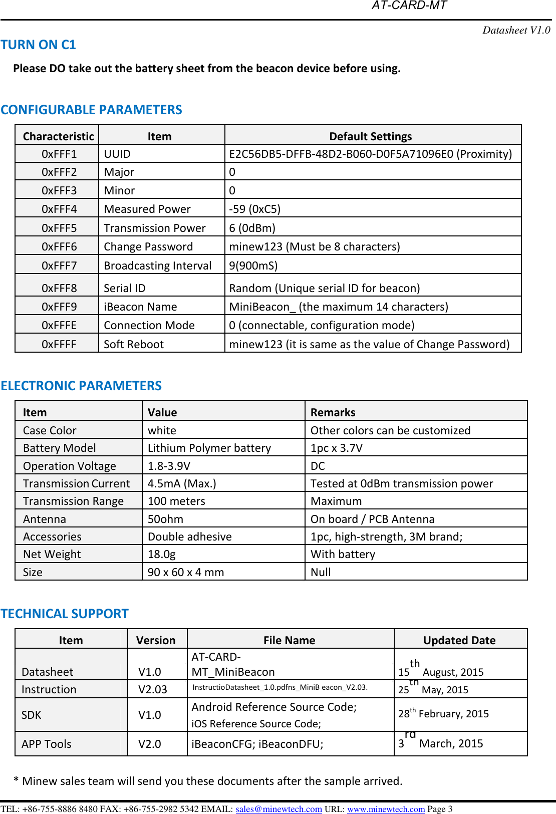 AT-CARD-MTTURN ON C1 Datasheet V1.0 Please DO take out the battery sheet from the beacon device before using. CONFIGURABLE PARAMETERS Characteristic Item Default Settings 0xFFF1 UUID E2C56DB5-DFFB-48D2-B060-D0F5A71096E0 (Proximity) 0xFFF2 Major 0 0xFFF3 Minor 0 0xFFF4 Measured Power -59 (0xC5)0xFFF5 Transmission Power 6 (0dBm) 0xFFF6 Change Password minew123 (Must be 8 characters) 0xFFF7 Broadcasting Interval 9(900mS) 0xFFF8 Serial ID Random (Unique serial ID for beacon) 0xFFF9 iBeacon Name MiniBeacon_ (the maximum 14 characters) 0xFFFE Connection Mode 0 (connectable, configuration mode) 0xFFFF Soft Reboot minew123 (it is same as the value of Change Password) ELECTRONIC PARAMETERS Item Value Remarks Case Color white Other colors can be customized Battery Model Lithium Polymer battery 1pc x 3.7V Operation Voltage 1.8-3.9V DC Transmission Current 4.5mA (Max.) Tested at 0dBm transmission power Transmission Range 100 meters Maximum Antenna 50ohm On board / PCB Antenna Accessories Double adhesive 1pc, high-strength, 3M brand; Net Weight 18.0g With battery Size 90 x 60 x 4 mm Null TECHNICAL SUPPORT Item Version File Name Updated Date Datasheet V1.0 AT-CARD-MT_MiniBeacon15th August, 2015 Instruction V2.03 InstructioDatasheet_1.0.pdfns_MiniB eacon_V2.03.25th May, 2015 SDK V1.0 Android Reference Source Code; 28th February, 2015 iOS Reference Source Code; APP Tools V2.0 iBeaconCFG; iBeaconDFU; 3rd March, 2015 * Minew sales team will send you these documents after the sample arrived.TEL: +86-755-8886 8480 FAX: +86-755-2982 5342 EMAIL: sales@minewtech.com URL: www.minewtech.com Page 3 