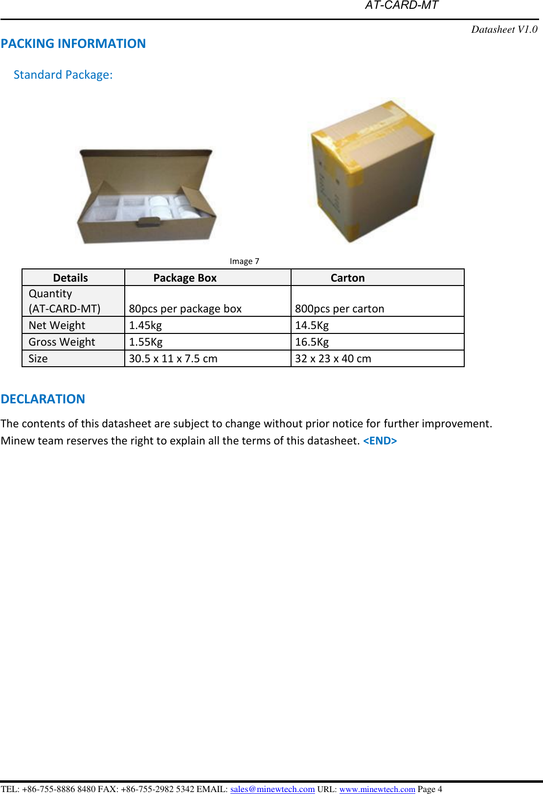  AT-CARD-MT  PACKING INFORMATION Standard Package: Datasheet V1.0 Image 7 Details Package Box Carton Quantity (AT-CARD-MT) 80pcs per package box 800pcs per carton Net Weight 1.45kg 14.5Kg Gross Weight 1.55Kg 16.5Kg Size 30.5 x 11 x 7.5 cm 32 x 23 x 40 cm DECLARATION The contents of this datasheet are subject to change without prior notice for further improvement. Minew team reserves the right to explain all the terms of this datasheet. &lt;END&gt; TEL: +86-755-8886 8480 FAX: +86-755-2982 5342 EMAIL: sales@minewtech.com URL: www.minewtech.com Page 4 