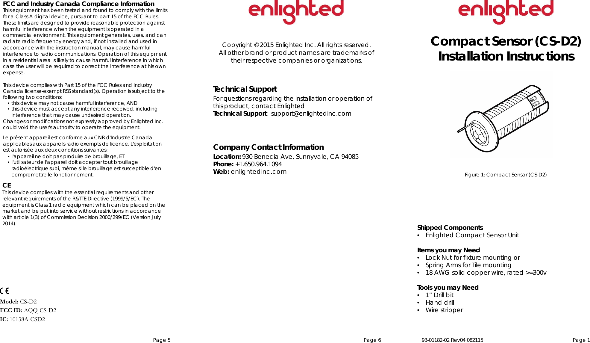 Page 5 Page 6 93-01182-02 Rev04 082115  Page 1Copyright © 2015 Enlighted Inc. All rights reserved.All other brand or product names are trademarks oftheir respective companies or organizations.TechnicalSupportFor questions regardingtheinstallation or operation ofthis product,contact EnlightedTechnicalSupport:  support@enlightedinc.comCompany Contact InformationLocation: 930 Benecia Ave, Sunnyvale, CA 94085Phone: +1.650.964.1094 Web: enlightedinc.comFCC and Industry Canada Compliance InformationThis equipment has been tested and found to comply with the limits for a Class A digital device, pursuant to part 15 of the FCC Rules. These limits are designed to provide reasonable protection against harmful interference when the equipment is operated in a commercial environment. This equipment generates, uses, and can radiate radio frequency energy and, if not installed and used in accordance with the instruction manual, may cause harmful interference to radio communications. Operation of this equipment in a residential area is likely to cause harmful interference in which case the user will be required to correct the interference at his own expense.This device complieswith Part 15 of the FCC Rules and Industry Canadalicense-exempt RSS standard(s). Operation is subjectto thefollowing two conditions:•this devicemay not cause harmful interference, AND•this device must accept anyinterference received, includinginterference that may cause undesiredoperation.Changes or modifications not expressly approved by Enlighted Inc.could void the user&apos;sauthority to operate the equipment.Le présent appareil est conforme aux CNR d&apos;Industrie Canada applicables aux appareils radio exempts de licence.L&apos;exploitationest autoriséeauxdeux conditions suivantes:•l&apos;appareil ne doit pas produire de brouillage,ET•l&apos;utilisateur de l&apos;appareildoitaccepter tout brouillageradioélectriquesubi, même si le brouillage est susceptible d&apos;encompromettre le fonctionnement.CEThis device complies with the essential requirements and other relevant requirements of the R&amp;TTE Directive (1999/5/EC). The equipment is Class 1 radio equipment which can be placed on the market and be put into service without restrictions in accordance with article 1(3) of Commission Decision 2000/299/EC (Version July 2014).Compact Sensor (CS-D2)Installation InstructionsModel: CS-D2 FCC ID: AQQ-CS-D2IC: 10138A-CSD2Figure 1: Compact Sensor (CS-D2)  Shipped Components•Enlighted Compact Sensor UnitItems you may Need•Lock Nut for fixture mounting or•Spring Arms for Tile mounting•18 AWG solid copper wire, rated &gt;=300vTools you may Need•1” Drill bit•Hand drill•Wire stripper