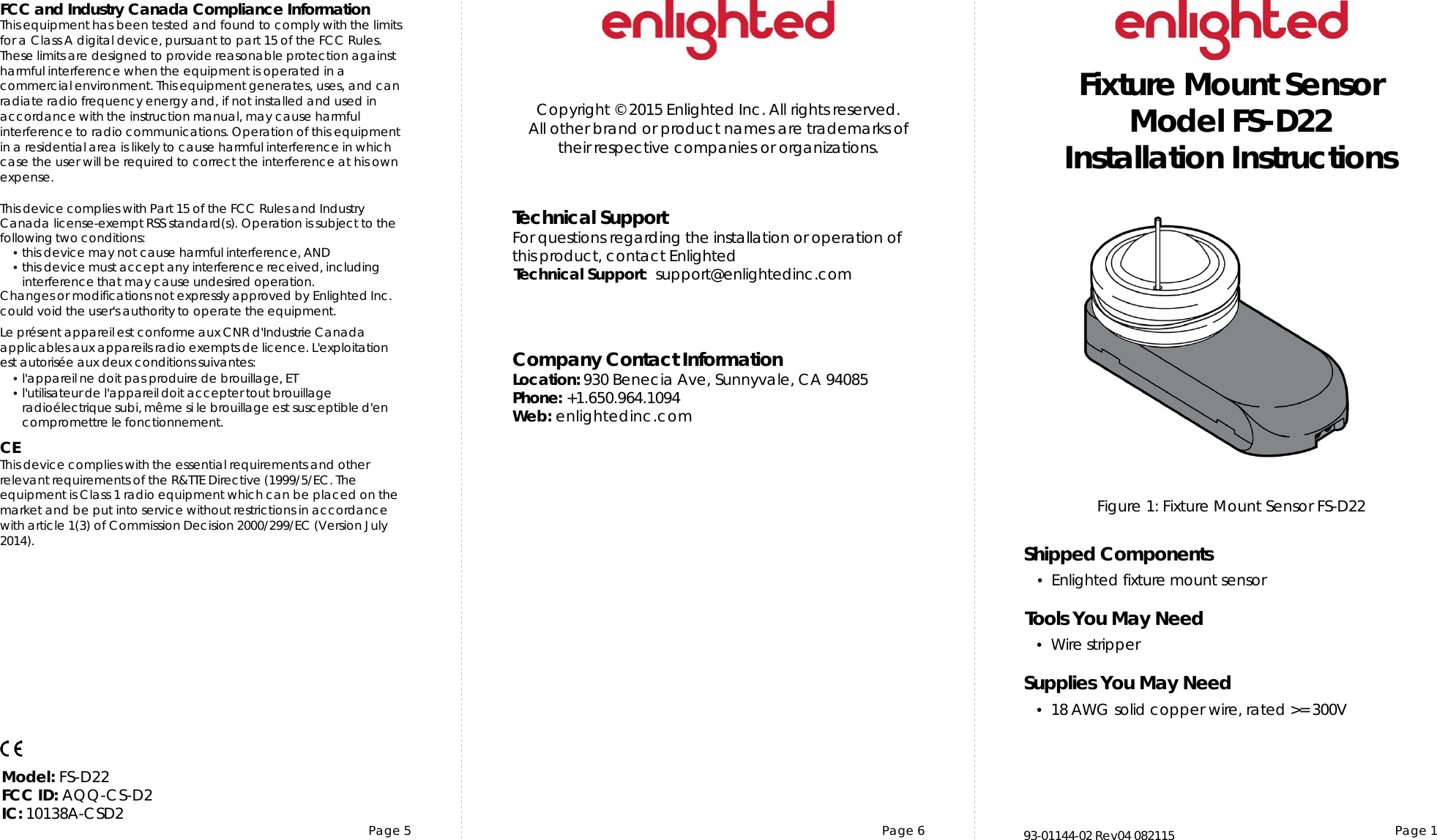 Page 5 Page 6 Page 1Copyright © 2015 Enlighted Inc. All rights reserved.All other brand or product names are trademarks oftheir respective companies or organizations.TechnicalSupportFor questions regardingtheinstallation or operation ofthis product,contact EnlightedTechnicalSupport:  support@enlightedinc.comCompany Contact InformationLocation: 930 Benecia Ave, Sunnyvale, CA 94085Phone: +1.650.964.1094 Web: enlightedinc.comFCC and Industry Canada Compliance InformationThis equipment has been tested and found to comply with the limits for a Class A digital device, pursuant to part 15 of the FCC Rules. These limits are designed to provide reasonable protection against harmful interference when the equipment is operated in a commercial environment. This equipment generates, uses, and can radiate radio frequency energy and, if not installed and used in accordance with the instruction manual, may cause harmful interference to radio communications. Operation of this equipment in a residential area is likely to cause harmful interference in which case the user will be required to correct the interference at his own expense.This device complieswith Part 15 of the FCC Rules and Industry Canadalicense-exempt RSS standard(s). Operation is subjectto thefollowing two conditions:•this devicemay not cause harmful interference, AND•this device must accept anyinterference received, includinginterference that may cause undesiredoperation.Changes or modifications not expressly approved by Enlighted Inc.could void the user&apos;sauthority to operate the equipment.Le présent appareil est conforme aux CNR d&apos;Industrie Canada applicables aux appareils radio exempts de licence.L&apos;exploitationest autoriséeauxdeux conditions suivantes:•l&apos;appareil ne doit pas produire de brouillage,ET•l&apos;utilisateur de l&apos;appareildoitaccepter tout brouillageradioélectriquesubi,même si le brouillage est susceptible d&apos;encompromettre le fonctionnement.CEThis device complies with the essential requirements and other relevant requirements of the R&amp;TTE Directive (1999/5/EC. The equipment is Class 1 radio equipment which can be placed on the market and be put into service without restrictions in accordance with article 1(3) of Commission Decision 2000/299/EC (Version July 2014).Figure 1: Fixture Mount Sensor FS-D22Fixture Mount SensorModel FS-D22Installation InstructionsShipped Components•Enlighted fixture mount sensorTools You May Need•Wire stripperSupplies You May Need•18 AWG solid copper wire, rated &gt;= 300V93-01144-02 Rev04 082115Model: FS-D22FCC ID: AQQ-CS-D2IC: 10138A-CSD2