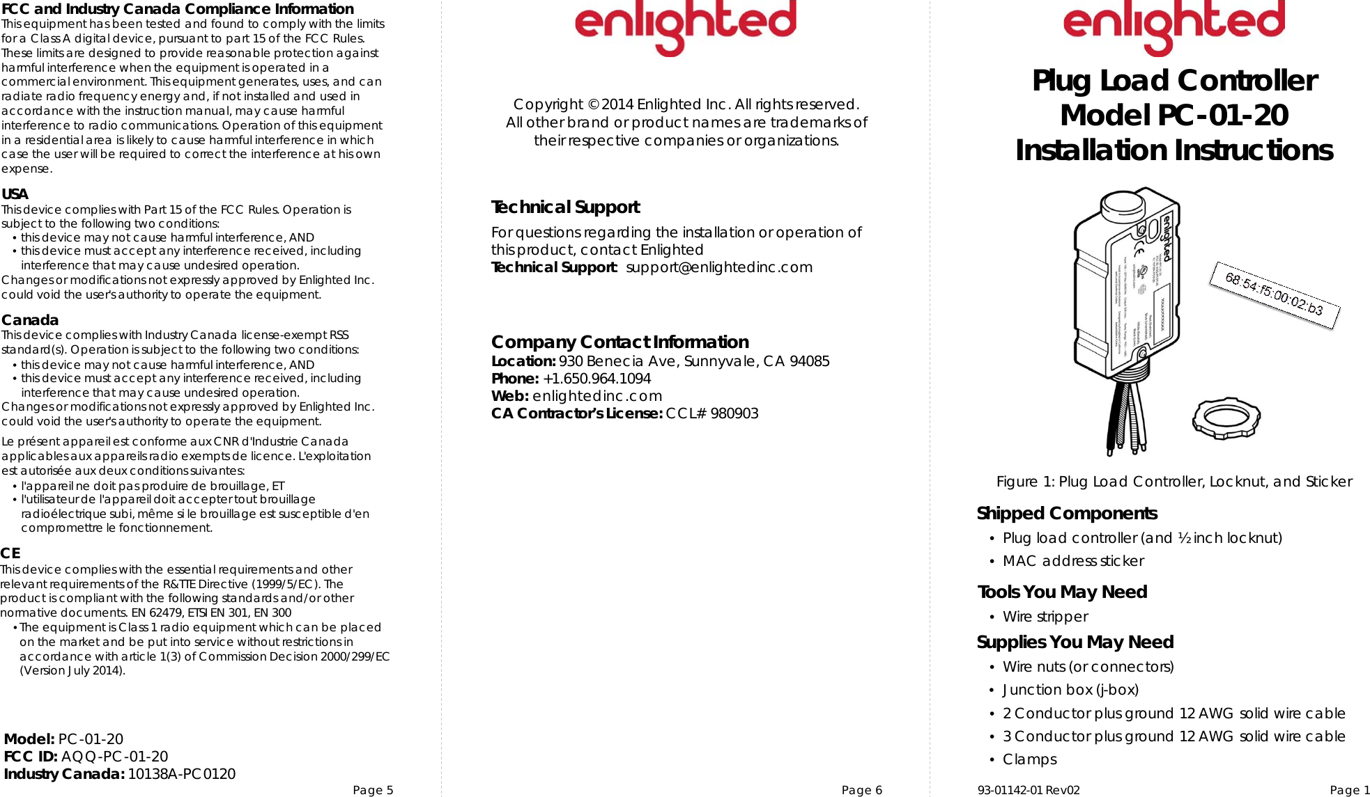 Page 5 Page 6 Page 1Copyright © 2014 Enlighted Inc. All rights reserved.All other brand or product names are trademarks oftheir respective companies or organizations.TechnicalSupportFor questions regardingtheinstallation or operation ofthis product,contact EnlightedTechnicalSupport:  support@enlightedinc.comCompany Contact InformationLocation: 930 Benecia Ave, Sunnyvale, CA 94085Phone: +1.650.964.1094 Web: enlightedinc.comCA Contractor’s License: CCL# 980903FCC and Industry Canada Compliance InformationThis equipment has been tested and found to comply with the limits for a Class A digital device, pursuant to part 15 of the FCC Rules. These limits are designed to provide reasonable protection against harmful interference when the equipment is operated in a commercial environment. This equipment generates, uses, and can radiate radio frequency energy and, if not installed and used in accordance with the instruction manual, may cause harmful interference to radio communications. Operation of this equipment in a residential area is likely to cause harmful interference in which case the user will be required to correct the interference at his own expense.USAThis device complieswith Part 15 of the FCC Rules. Operation is subjectto the following two conditions:•this devicemay not cause harmful interference, AND•this device must accept anyinterference received, includinginterference that may cause undesiredoperation.Changes or modifications not expressly approved by Enlighted Inc.could void the user&apos;s authority to operate the equipment.CanadaThis device complies with Industry Canadalicense-exempt RSSstandard(s). Operation is subject to the followingtwo conditions:•this devicemay not cause harmful interference, AND•this device must accept anyinterference received, includinginterference that may cause undesiredoperation.Changes or modifications not expressly approved by Enlighted Inc.could void the user&apos;s authority to operate the equipment.Le présent appareil est conforme aux CNR d&apos;Industrie Canada applicables aux appareils radio exempts de licence.L&apos;exploitationest autoriséeauxdeux conditions suivantes:•l&apos;appareil ne doit pas produire de brouillage,ET•l&apos;utilisateur de l&apos;appareildoitaccepter tout brouillageradioélectriquesubi,même si le brouillage est susceptible d&apos;encompromettre le fonctionnement.CEThis device complies with the essential requirements and other relevant requirements of the R&amp;TTE Directive (1999/5/EC). The product is compliant with the following standards and/or other normative documents. EN 62479, ETSI EN 301, EN 300•The equipment is Class 1 radio equipment which can be placed on the market and be put into service without restrictions in accordance with article 1(3) of Commission Decision 2000/299/EC (Version July 2014).Figure 1: Plug Load Controller, Locknut, and StickerPlug Load ControllerModel PC-01-20Installation InstructionsShipped Components•Plug load controller (and ½ inch locknut)•MAC address stickerTools You May Need•Wire stripperSupplies You May Need•Wire nuts (or connectors)•Junction box (j-box)•2 Conductor plus ground 12 AWG solid wire cable•3Conductor plus ground 12 AWG solid wire cable •Clamps93-01142-01 Rev02Model: PC-01-20FCC ID: AQQ-PC-01-20 Industry Canada: 10138A-PC0120