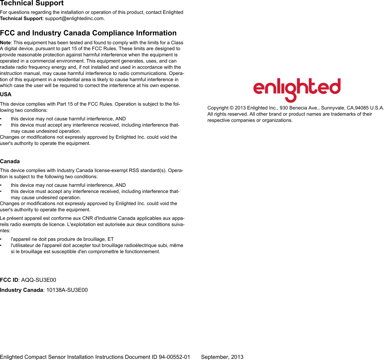 Enlighted Compact Sensor Installation Instructions Document ID 94-00552-01 September, 2013Technical SupportFor questions regarding the installation or operation of this product, contact Enlighted Technical Support: support@enlightedinc.com.FCC and Industry Canada Compliance InformationNote: This equipment has been tested and found to comply with the limits for a Class A digital device, pursuant to part 15 of the FCC Rules. These limits are designed to provide reasonable protection against harmful interference when the equipment is operated in a commercial environment. This equipment generates, uses, and can radiate radio frequency energy and, if not installed and used in accordance with the instruction manual, may cause harmful interference to radio communications. Opera-tion of this equipment in a residential area is likely to cause harmful interference in which case the user will be required to correct the interference at his own expense.USAThis device complies with Part 15 of the FCC Rules. Operation is subject to the fol-lowing two conditions: • this device may not cause harmful interference, AND• this device must accept any interference received, including interference that-may cause undesired operation.Changes or modifications not expressly approved by Enlighted Inc. could void the user&apos;s authority to operate the equipment.CanadaThis device complies with Industry Canada license-exempt RSS standard(s). Opera-tion is subject to the following two conditions: • this device may not cause harmful interference, AND• this device must accept any interference received, including interference that-may cause undesired operation.Changes or modifications not expressly approved by Enlighted Inc. could void the user&apos;s authority to operate the equipment.Le présent appareil est conforme aux CNR d&apos;Industrie Canada applicables aux appa-reils radio exempts de licence. L&apos;exploitation est autorisée aux deux conditions suiva-ntes: • l&apos;appareil ne doit pas produire de brouillage, ET• l&apos;utilisateur de l&apos;appareil doit accepter tout brouillage radioélectrique subi, même si le brouillage est susceptible d&apos;en compromettre le fonctionnement.FCC ID: AQQ-SU3E00Industry Canada: 10138A-SU3E00Copyright © 2013 Enlighted Inc., 930 Benecia Ave., Sunnyvale, CA,94085 U.S.A. All rights reserved. All other brand or product names are trademarks of their respective companies or organizations.