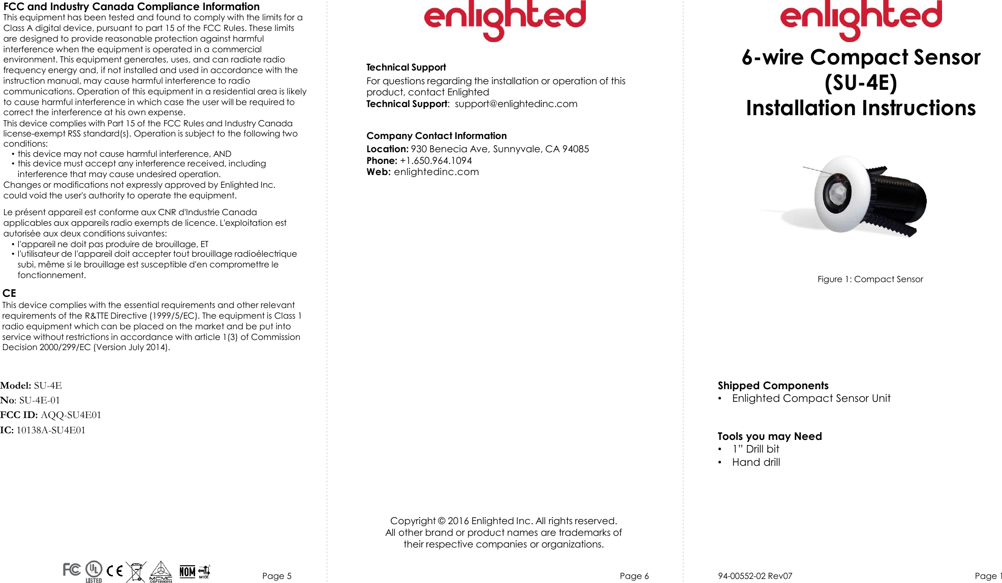 Page 5 Page 6 94-00552-02 Rev07  Page 1Technical SupportFor questions regarding the installation or operation of thisproduct, contact EnlightedTechnical Support:  support@enlightedinc.comCompany Contact InformationLocation: 930 Benecia Ave, Sunnyvale, CA 94085Phone: +1.650.964.1094 Web: enlightedinc.comFCC and Industry Canada Compliance InformationThis equipment has been tested and found to comply with the limits for a Class A digital device, pursuant to part 15 of the FCC Rules. These limits are designed to provide reasonable protection against harmful interference when the equipment is operated in a commercial environment. This equipment generates, uses, and can radiate radio frequency energy and, if not installed and used in accordance with the instruction manual, may cause harmful interference to radio communications. Operation of this equipment in a residential area is likely to cause harmful interference in which case the user will be required to correct the interference at his own expense.This device complies with Part 15 of the FCC Rules and Industry Canadalicense-exempt RSS standard(s). Operation is subject to the following two conditions:•this device may not cause harmful interference, AND•this device must accept any interference received, includinginterference that may cause undesired operation.Changes or modifications not expressly approved by Enlighted Inc.could void the user&apos;s authority to operate the equipment.Le présent appareil est conforme aux CNR d&apos;Industrie Canada applicables aux appareils radio exempts de licence. L&apos;exploitation est autorisée aux deux conditions suivantes:•l&apos;appareil ne doit pas produire de brouillage, ET•l&apos;utilisateur de l&apos;appareil doit accepter tout brouillage radioélectriquesubi, même si le brouillage est susceptible d&apos;en compromettre lefonctionnement.CEThis device complies with the essential requirements and other relevant requirements of the R&amp;TTE Directive (1999/5/EC). The equipment is Class 1 radio equipment which can be placed on the market and be put into service without restrictions in accordance with article 1(3) of Commission Decision 2000/299/EC (Version July 2014).Copyright © 2016 Enlighted Inc. All rights reserved.All other brand or product names are trademarks oftheir respective companies or organizations.6-wire Compact Sensor (SU-4E)Installation InstructionsModel: SU-4ENo: SU-4E-01FCC ID: AQQ-SU4E01IC: 10138A-SU4E01Figure 1: Compact Sensor   Shipped Components•Enlighted Compact Sensor UnitTools you may Need•1” Drill bit•Hand drill