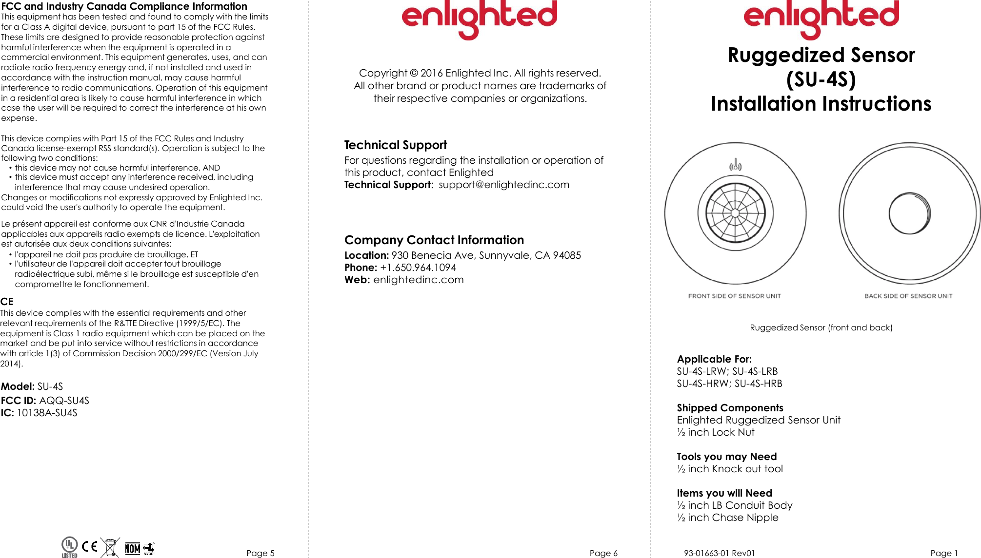 Page 5 Page 6 93-01663-01 Rev01 Page 1Copyright © 2016 Enlighted Inc. All rights reserved.All other brand or product names are trademarks oftheir respective companies or organizations.TechnicalSupportFor questions regardingthe installation or operation ofthis product, contact EnlightedTechnical Support:  support@enlightedinc.comCompany Contact InformationLocation: 930 Benecia Ave, Sunnyvale, CA 94085Phone: +1.650.964.1094 Web: enlightedinc.comFCC and Industry Canada Compliance InformationThis equipment has been tested and found to comply with the limits for a Class A digital device, pursuant to part 15 of the FCC Rules. These limits are designed to provide reasonable protection against harmful interference when the equipment is operated in a commercial environment. This equipment generates, uses, and can radiate radio frequency energy and, if not installed and used in accordance with the instruction manual, may cause harmful interference to radio communications. Operation of this equipment in a residential area is likely to cause harmful interference in which case the user will be required to correct the interference at his own expense.This device complies with Part 15 of the FCC Rules and Industry Canada license-exempt RSS standard(s). Operation is subject to thefollowing two conditions:•this device may not cause harmful interference, AND•this device must accept any interference received, includinginterference that may cause undesired operation.Changes or modifications not expressly approved by Enlighted Inc.could void the user&apos;s authority to operate the equipment.Le présent appareil est conforme aux CNR d&apos;Industrie Canada applicables aux appareils radio exempts de licence. L&apos;exploitationest autorisée aux deux conditions suivantes:•l&apos;appareil ne doit pas produire de brouillage, ET•l&apos;utilisateur de l&apos;appareil doit accepter tout brouillageradioélectrique subi, même si le brouillage est susceptible d&apos;encompromettre le fonctionnement.CEThis device complies with the essential requirements and other relevant requirements of the R&amp;TTE Directive (1999/5/EC). The equipment is Class 1 radio equipment which can be placed on the market and be put into service without restrictions in accordance with article 1(3) of Commission Decision 2000/299/EC (Version July 2014).Ruggedized Sensor(SU-4S)Installation InstructionsModel: SU-4SFCC ID: AQQ-SU4SIC: 10138A-SU4SRuggedized Sensor (front and back)Applicable For:SU-4S-LRW; SU-4S-LRBSU-4S-HRW; SU-4S-HRBShipped ComponentsEnlighted Ruggedized Sensor Unit½ inch Lock NutTools you may Need½ inch Knock out toolItems you will Need½ inch LB Conduit Body½ inch Chase Nipple